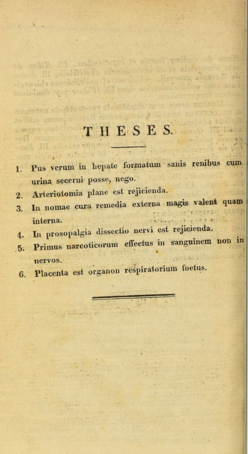 T 11 E- S E S! 1, Pus verum in hepate lormatum 'sanis renibus curo urina secerni posse, nego. 2. Arterioiomia plane est rejicienda. 3^ In nomae cura remedia externa magk valent quaro^ interna. • V- .- •• v < ' : r 4 In prosopalgia dissectio nervi est rejicienda. .5. Primus narcoticorum effectus m sanguinem non in nervos. . • * ‘ ‘ 6. Placenta est oirganon respiratorium foetus. I