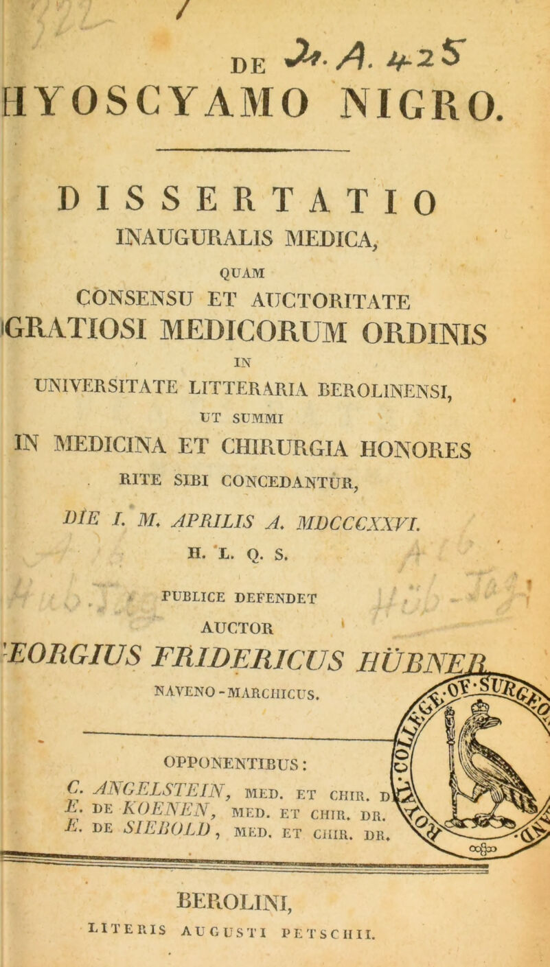 / DE A' HYOSCYAMO NIGRO. DISSERTATIO INAUGURALIS MEDICA, QUAM CONSENSU ET AUCTORITATE (GRATIOSI MEDICORUM ORDINIS < IN UNIVERSITATE LITTERARIA BEROL1NENSI, liT SUMMI IN MEDICINA ET CHIRURGIA HONORES RITE SIRI CONCEDANTUR, J)IE E M. APRILIS A. MDCCCXXVI. n. l. o. s. PUBLICE DEFENDET AUCTOR EORGIUS FRIDERICUS EUR NE NAVENO -MARCIIICUS. OPPONENTIBUS: C. ANGELSTEIN, med. et chir. d\t^ P. DE KOENEN, MED. ET CHIR. DR. E. DE SIEBOLD , MED. ET CiHR. DIU BEROLINI,