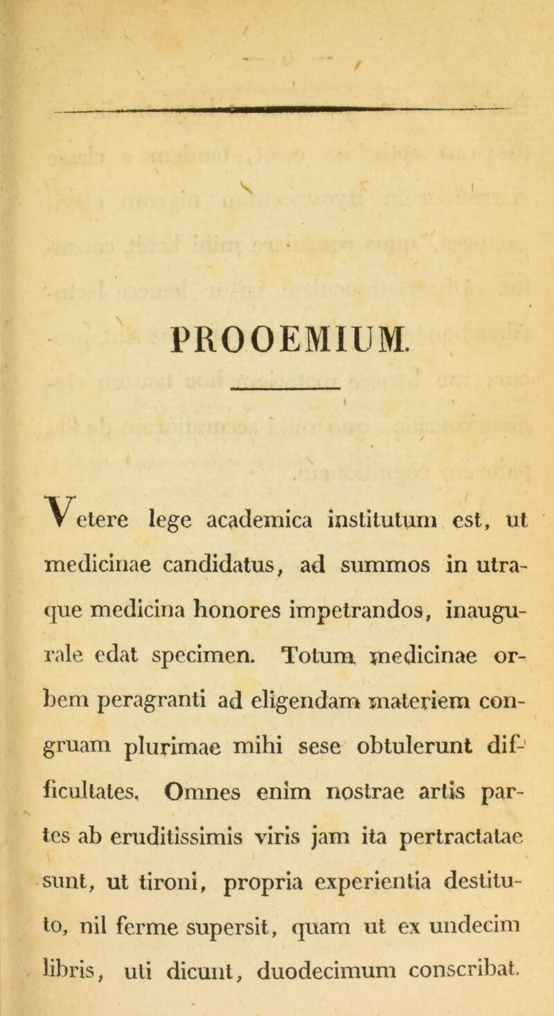 PROOEMIUM. \ Vetere lege academica institutum est, ut medicinae candidatus, ad summos in utra- que medicina honores impetrandos, inaugu- rale edat specimen. Totum medicinae or- bem peragranti ad eligendam materiem con- gruam plurimae mihi sese obtulerunt dif- ficultates, Omnes enim nostrae artis par- tes ab eruditissimis viris jam ita pertractatae sunt, ut tironi, propria experientia destitu- to, nil ferme supersit, quam ut ex undecim libris, uti dicunt, duodecimum conscribat.