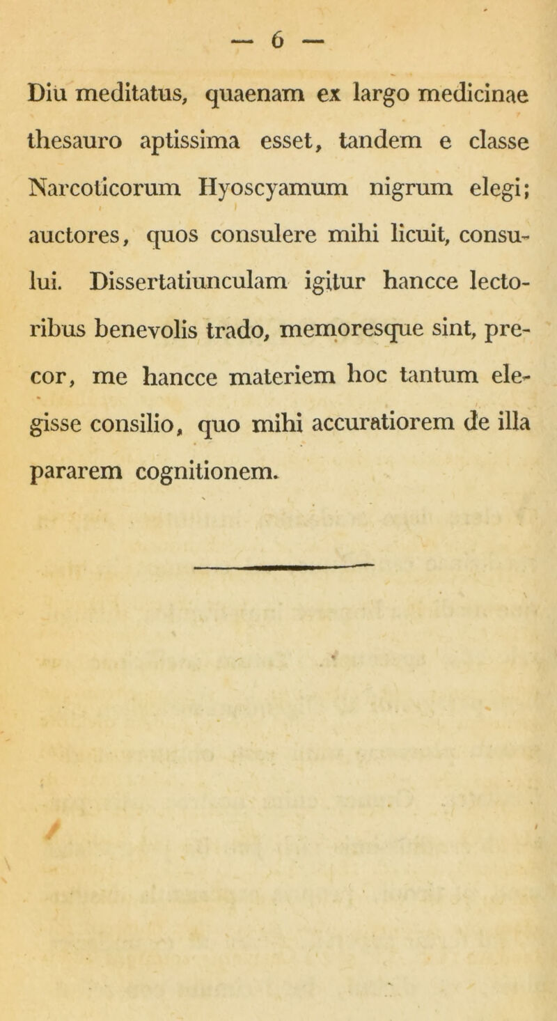 Diu meditatus, quaenam ex largo medicinae thesauro aptissima esset, tandem e classe Narcoticorum Hyoscyamum nigrum elegi; i I auctores, quos consulere mihi licuit, consu- lui. Dissertatiunculam igitur hancce lecto- ribus benevolis trado, memoresque sint, pre- cor, me hancce materiem hoc tantum ele- gisse consilio, quo mihi accuratiorem de illa pararem cognitionem.