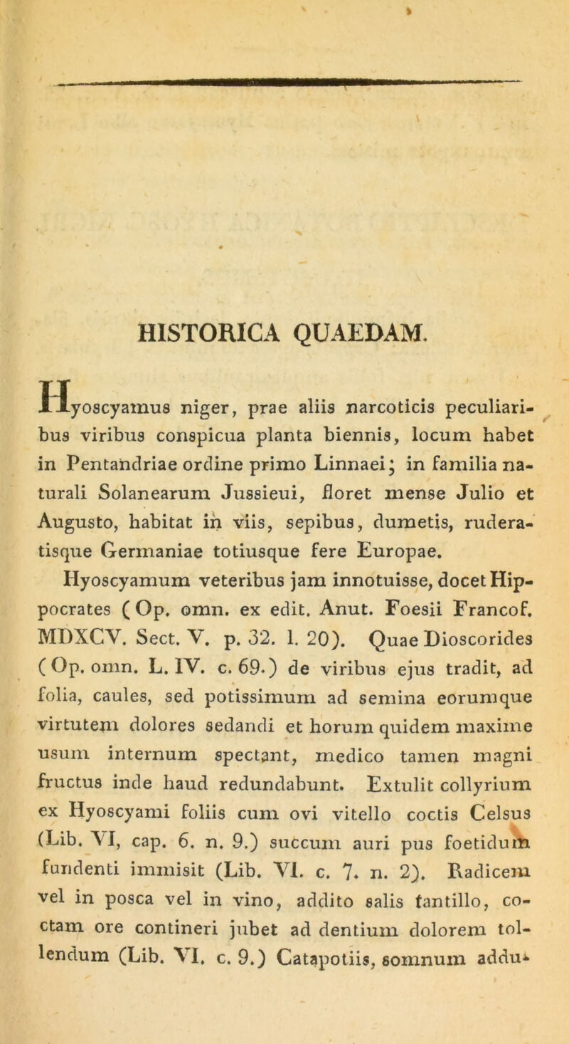 HISTORICA QUAEDAM. Hyoscyamus niger, prae aliis narcoticis peculiari- bus viribus conspicua planta biennis, locum habet in Pentahdriae ordine primo Linnaei; in familia na- turali Solanearum Jussieui, floret mense Julio et Augusto, habitat in viis, sepibus, dumetis, rudera- tisque Germaniae totiusque fere Europae. Hyoscyamum veteribus jam innotuisse, docet Hip- pocrates ( Op. omn, ex edit. Anut. Foesii Francof. MDXCV. Sect. V. p. 32. 1. 20). Quae Dioscorides (Op. omn. L. IV. c. 69.) de viribus ejus tradit, ad folia, caules, sed potissimum ad semina eorumque virtutem dolores sedandi et horum quidem maxime usum internum spectant, rnedico tamen magni fructus inde haud redundabunt. Extulit collyrium ex Hyoscyami foliis cum ovi vitello coctis Celsus (Lib. VI, cap. 6. n. 9.) succum auri pus foetidum fundenti immisit (Lib. VI. c. 7. n. 2). Radicem vel in posca vel in vino, addito salis tantillo, co- ctam ore contineri jubet ad dentium dolorem tol-