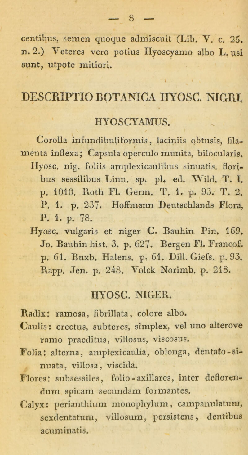 centibus, semen quoque admiscuit (Lib. Y. c. 25. n. 2.) Veteres vero potius Hyoscyamo albo L. usi sunt, utpote mitiori. ' < • » DESCRIPTIO BOTANICA HYOSC. NIGRI, HYOSCYAMUS. Corolla infundibuliformis, laciniis obtusis, fila- menta inflexa; Capsula operculo munita, bilocularis. Hyosc. nig. foliis amplexicaulibus sinuatis, flori- bus sessilibus Linn. sp. pl+ ed. Wild. T. I. p. 1010. Roth FI. Germ. T. 1. p. 93. T. 2. P. 1. p. 237. Hoffmann Deutschlands Flora, P. 1. p. 78. Hyosc. vulgaris et niger C. Bauhin Pin. 169. Jo. Bauhin his t. 3. p. 627. Bergen Fl. Francof. p. 61. Buxb. Halens. p, 61. Dill. Giefs. p. 93. Rapp. Jen. p. 248. \ olck Norirnb, p. 218. HYOSC. NIGER. Radix: ramosa, fibrillata, colore albo. Caulis: erectus, subteres, simplex, vel uno alterove ramo praeditus, villosus, viscosus. Folia: alterna, amplexicaulia, oblonga, dentato-si- nuata, villosa, viscida. Flores: subsessiles, folio - axillares, inter defloren- dum spicam secundam formantes. Calyx: perianthium monophylum, campanulatum, sexdentatum, villosum, persistens, dentibus acuminatis.