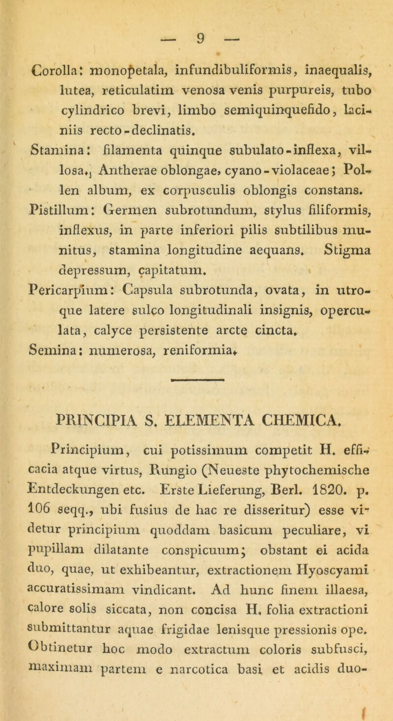 Corolla: monopetala, infundibuliformis, inaequalis, lutea, reticulatim venosa venis purpureis, tubo cylindrico brevi, limbo semiquinquefido, laci- niis recto-declinatis. Stamina: filamenta quinque subulato-inflexa, vil- losaM Antherae oblongae» cyano-violaceae; Pol- len album, ex corpusculis oblongis constans. Pistillum: Germen subrotundum, stylus filiformis, inflexus, in parte inferiori pilis subtilibus mu- nitus, stamina longitudine aequans. Stigma depressum, capitatum. Pericarpium: Capsula subrotunda, ovata, in utro- que latere sulco longitudinali insignis, opercu- lata, calyce persistente arcte cincta. Semina: numerosa, reniformia* PRINCIPIA S. ELEMENTA CHEMICA. Principium, cui potissimum competit H. effi- cacia atque virtus, Rungio (Neueste phytochemische Entdeckungen etc. Erste Lieferung, Berl. 1820. p. 106 seqq., ubi fusius de liac re disseritur) esse vi- detur principium quoddam basicum peculiare, vi pupillam dilatante conspicuum; obstant ei acida duo, quae, ut exhibeantur, extractionem Hyoscyami accuratissimam vindicant. Ad hunc finem illaesa, calore solis siccata, non concisa H. folia extractioni submittantur aquae frigidae lenisque pressionis ope. Obtinetur hoc modo extractum coloris subfusci, maximam partem e narcotica basi et acidis duo- l