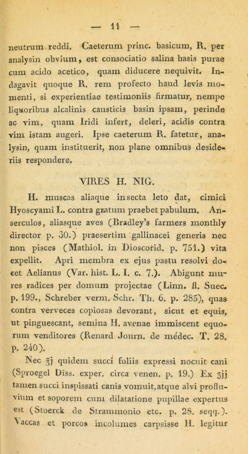 neutrum reddi. Caeterum prine, basicum, R. per analysin obvium, est consociatio salina basis purae cum acido acetico, quam diducere nequivit. In- dagavit quoque R. rem profecto haud levis mo- menti, si experientiae testimoniis firmatur, nempe liquoribus alcalinis causticis basin ipsam, perinde ac vim, quam Iridi infert, deleri, acidis contra vim istam augeri. Ipse caeterum R. fatetur, ana- lysin, quam instituerit, non plane omnibus deside- riis respondere. VIRES H. NIG. H. muscas aliaque insecta leto dat, cimici Hyoscyami L. contra gratum praebet pabulum. An- serculos, aliasque aves (Bradley’s farmers inonthly director p. 30.) praesertim gallinacei generis nec non pisces (Mathiol. in Dioscorid. p. 731.) vita expellit. Apri membra ex ejus pastu resolvi do- eet Aelianus (Var. hist. L. I. c. 7.)* Abigunt mu- res radices per domum projectae (Linn* fi. Suec. p. 199., Schreber verm. Schr. Th. 6. p. 285), quas contra verveces copiosas devorant, sicut et equis, ut pinguescant, semina II. avenae immiscent equo- rum venditores (Renard Journ. de medec. T. 28. p. 240). Nec gj quidem succi foliis expressi nocuit cani (Sproegel Uiss. exper. circa venen. p. 19.) Ex 5jj tamen succi inspissati canis vomuit,atque alvi proflu- vium et soporem cum dilatatione pupillae expertus est (Stoerck de Strammonio etc. p. 28. seqq.). \accas et porcos incolumes carpsisse H. legitur