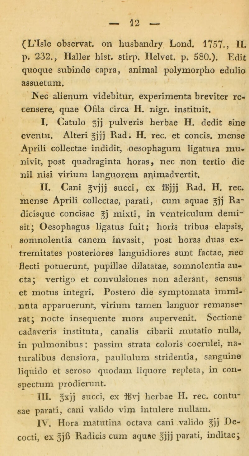 p. 232., Haller hist. stirp. Helvet. p. 580.). Edit quoque subinde capra, animal polymorpho edulio assuetum. Nec alienum videbitur, experimenta breviter re- censere, quae Ofila circa H. nigr. instituit. I. Catulo 5]j pulveris herbae H. dedit sine eventu. Alteri gjjj Rad. H. rec. et concis, mense Aprili collectae indidit, oesophagum ligatura mu- nivit, post quadraginta horas, nec non tertio die nil nisi virium languorem animadvertit. II. Cani §vjjj succi, ex ifcjjj Rad. H. rec. mense Aprili collectae, parati, cum aquae gjj Ra- dicisque concisae gj mixti, in ventriculum demi- sit ; Oesophagus ligatus fuit; horis tribus elapsis, somnolentia canem invasit, post horas duas ex- tremitates posteriores languidiores sunt factae, nec flecti potuerunt, pupillae dilatatae, somnolentia au- cta; vertigo et convulsiones non aderant, sensus et motus integri. Postero die symptomata immi- nuta apparuerunt, virium tamen languor remanse- rat; nocte insequente mors supervenit. Sectione cadaveris instituta, canalis cibarii mutatio nulla, in pulmonibus: passim strata coloris coerulei, na- turalibus densiora, paullulum stridentia, sanguine liquido et seroso quodam liquore repleta, in con- spectum prodierunt. III. gxjj succi, ex iEvj herbae II. rec. contu- sae parati, cani valido vim intulere nullam. IV. Hora matutina octava cani valido 333 Re- cocti, ex Radicis cum aquae 3jjj parati, inditae;