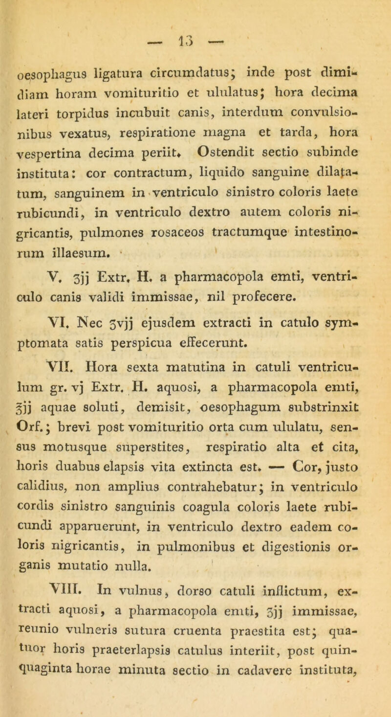 oesophagus ligatura circumdatus; inde post dimi- diam horam vomituritio et ululatus; hora decima lateri torpidus incubuit canis, interdum convulsio- nibus vexatus, respiratione magna et tarda, hora vespertina decima periit» Ostendit sectio subinde instituta: cor contractum, liquido sanguine dilata- tum, sanguinem in ventriculo sinistro coloris laete rubicundi, in ventriculo dextro autem coloris ni- gricantis, pulmones rosaceos tractumque intestino- rum illaesum. ■ V. 3)j Extr. H. a pharmacopola emti, ventri- culo canis validi immissae, nil profecere. YI. Nec 5vjj ejusdem extracti in catulo sym- ptomata satis perspicua effecerunt. VII. Hora sexta matutina in catuli ventricu- lum gr. vj Extr. H. aquosi, a pharmacopola emti, gjj aquae soluti, demisit, oesophagum substrinxit Orf.; brevi post vomituritio orta cum ululatu, sen- sus motusque superstites, respiratio alta et cita, horis duabus elapsis vita extincta est* — Cor, justo calidius, non amplius contrahebatur; in ventriculo cordis sinistro sanguinis coagula coloris laete rubi- cundi apparuerunt, in ventriculo dextro eadem co- loris nigricantis, in pulmonibus et digestionis or- ganis mutatio nulla. N'III. In vulnus, dorso catuli inflictum, ex- tracti aquosi, a pharmacopola emti, 5jj immissae, reunio vulneris sutura cruenta praestita est; qua- tuor horis praeterlapsis catulus interiit, post quin- quaginta horae minuta sectio in cadavere instituta,