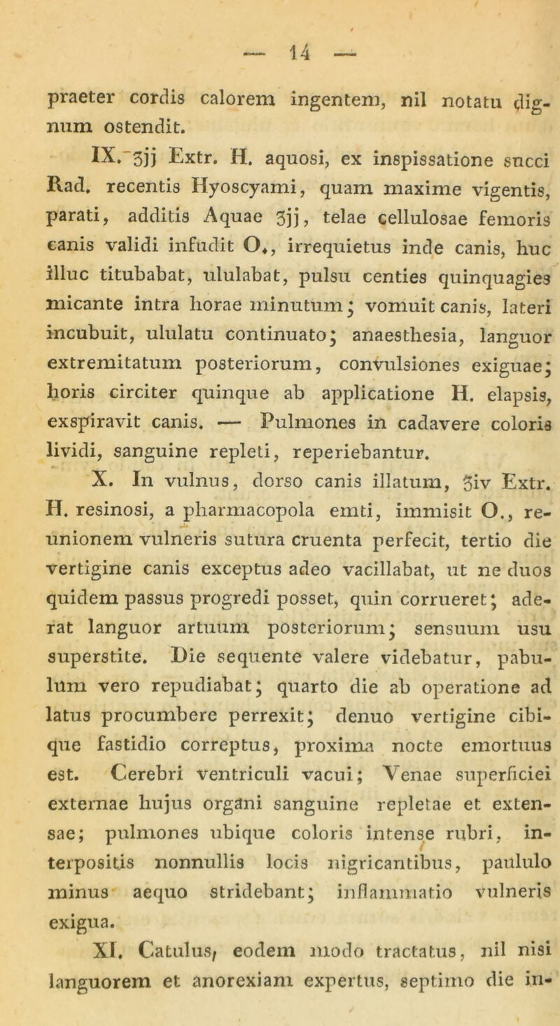 praeter cordis calorem ingentem, nil notatu dig- num ostendit. IX. 3jj Extr. H. aquosi, ex inspissatione succi Rad. recentis Hyoscyami, quam maxime vigentis, parati, additis Aquae 3jj, telae cellulosae femoris canis validi infudit O,, irrequietus inde canis, huc illuc titubabat, ululabat, pulsu centies quinquagies micante intra horae minutum; vomuit canis, lateri incubuit, ululatu continuato; anaesthesia, languor extremitatum posteriorum, convulsiones exiguae; horis circiter quinque ab applicatione H. elapsis, exspiravit canis. — Pulmones in cadavere coloris lividi, sanguine repleti, reperiebantur. X. In vulnus, dorso canis illatum, giv Extr. H. resinosi, a pharmacopola emti, immisit O., re- unionem vulneris sutura cruenta perfecit, tertio die vertigine canis exceptus adeo vacillabat, ut ne duos quidem passus progredi posset, quin corrueret; ade- rat languor artuum posteriorum; sensuum usu superstite. l)ie sequente valere videbatur, pabu- lum vero repudiabat; quarto die ab operatione ad latus procumbere perrexit; denuo vertigine cibi- que fastidio correptus, proxima nocte emortuus est. Cerebri ventriculi vacui; Venae superficiei externae hujus organi sanguine repletae et exten- sae; pulmones ubique coloris intense rubri, in- terpositis nonnullis locis nigricantibus, paululo minus aequo stridebant; inflammatio vulneris exigua. XI. Catulus/ eodem modo tractatus, nil nisi languorem et anorexiam expertus, septimo die in-