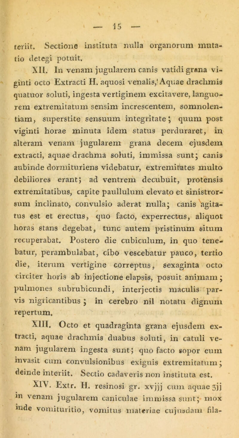 teriit. Sectione instituta nulla organorum muta- tio detegi potuit. XII. In venam jugularem canis vatidi grana vi- ginti octo Extracti H. aquosi venalis,’Aquae drachmis quatuor soluti, ingesta vertiginem excitavere, languo- rem extremitatum sensim increscentem, somnolen- tiam, superstite sensuum integritate*, quum post viginti horae minuta idem status perduraret, in alteram venam jugularem grana decem ejusdem extracti, aquae drachma soluti, immissa sunt; canis aubinde dormituriens videbatur, extremitates multo debiliores erant; ad ventrem decubuit, protensis extremitatibus, capite paullulum elevato et sinistror- sum inclinato, convulsio aderat nulla; canis Agita- tus est et erectus, quo facto, experrectus, aliquot horas stans degebat, tunc autem pristinum situm recuperabat. Postero die cubiculum, in quo tene- batur, perambulabat, cibo vescebatur pauco, tertio die, iterum vertigine correptus, sexaginta octo circiter horis ab injectione elapsis, posuit animam; pulmones subrubicundi, interjectis maculis par- vis nigricantibus ; in cerebro nil notatu dignum repertum. XIII. Octo et quadraginta grana ejusdem ex- tracti, aquae drachmis duabus soluti, in catuli ve- nam jugularem ingesta sunt; quo facto sopor euin invasit cum convulsionibus exiguis extremitatum; deinde interiit. Sectio cadaveris non instituta est. XIV. Extr. H. resinosi gr. xvjjj cum aquae 3jj * 111 venam jugularem caniculae immissa sunt; mox mde vomituritio, vomitus materiae cujusdam fila-