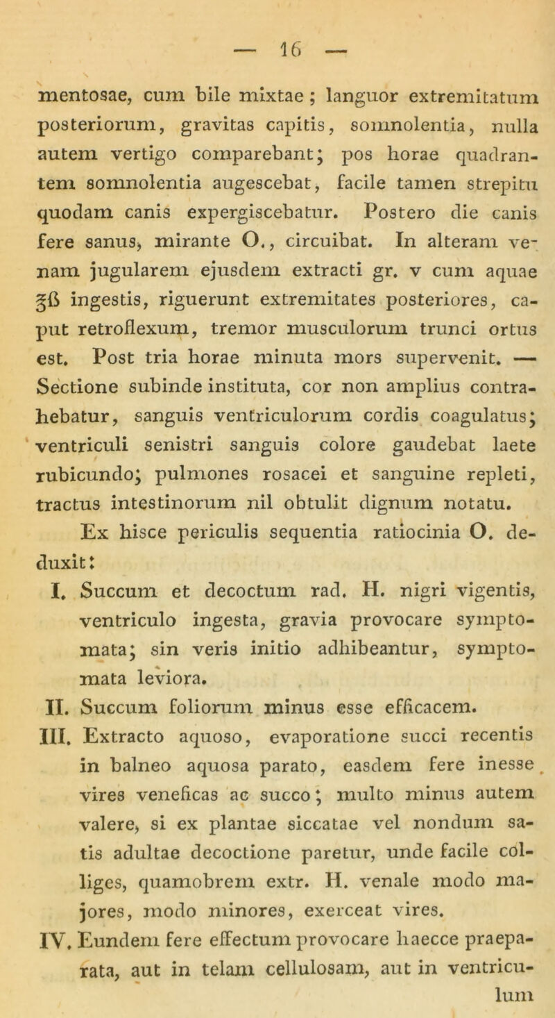 N mentosae, cum bile mixtae; languor extremitatum posteriorum, gravitas capitis, somnolentia, nulla autem vertigo comparebant; pos horae quadran- tem somnolentia augescebat, facile tamen strepitu quodam canis expergiscebatur. Postero die canis fere sanus* mirante O., circuibat. In alteram ve- nam jugularem ejusdem extracti gr. v cum aquae §6 ingestis, riguerunt extremitates posteriores, ca- put retroflexum, tremor musculorum trunci ortus est. Post tria horae minuta mors supervenit. — Sectione subinde instituta, cor non amplius contra- hebatur, sanguis ventriculorum cordis coagulatus; ventriculi senistri sanguis colore gaudebat laete rubicundo; pulmones rosacei et sanguine repleti, tractus intestinorum nil obtulit dignum notatu. Ex hisce periculis sequentia ratiocinia O. de- duxit: I. Succum et decoctum rad. H. nigri vigentis, ventriculo ingesta, gravia provocare sympto- mata; sin veris initio adhibeantur, sympto- mata leviora. II. Succum foliorum minus esse efficacem. III. Extracto aquoso, evaporatione succi recentis in balneo aquosa parato, easdem fere inesse. vires veneficas ac succo; multo minus autem valere, si ex plantae siccatae vel nondum sa- tis adultae decoctione paretur, unde facile col- liges, quamobrem extr. H. venale modo ma- jores, modo minores, exerceat vires. IY, Eundem fere effectum provocare liaecce praepa- rata, aut in telam cellulosam, aut in ventricu- lum