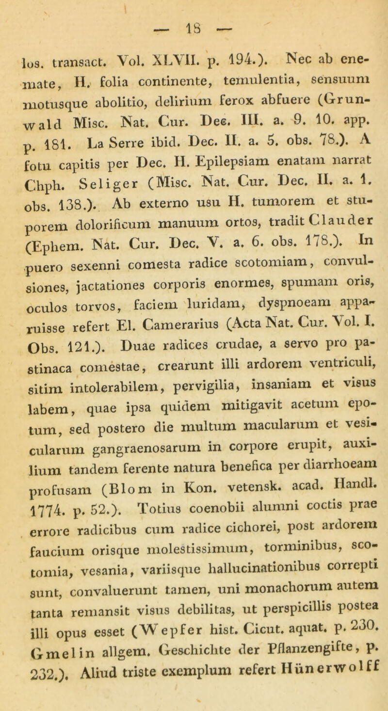 los. transact. Vol. XLV1I. p. 194.). Nec ab ene- mate, H. folia continente, temulentia, sensuum motus que abolitio, delirium ferox abfueie (Grun— wald Misc. Nat. Cur. Dee. III. a. 9. 10. app. p. 181. La Serre ibid. Dec. II. a. 5. obs. /8.). A fotu capitis per Dec. H. Epilepsiam enatam narrat Chpb. Seliger (Misc. Nat. Cur. Dec, II. a. 1. obs. 138.). Ab externo usu H. tumorem et stu- porem dolorificum manuum ortos, tradit Clauder (Epliem. Nat. Cur. Dec. V. a. 6. obs. 178.). In .puero sexenni comesta radice scotomiam, convul- siones, jactationes corporis enormes, spumam oris, oculos torvos, faciem luridam, dyspnoeam appa- ruisse refert EI. Camerarius (Acta Nat. Cur. N ol. I. Obs. 121.). Duae radices crudae, a servo pro pa- stinaca comestae, crearunt illi ardorem ventriculi, sitim intolerabilem, pervigilia, insaniam et visus labem, quae ipsa quidem mitigavit acetum epo- tum, sed postero die multum macularum et vesi- cularum gangraenosarum in corpore erupit, auxi- lium tandem ferente natura benefica per diarrhoeam profusam (Blom in Kon. vetensk. acad. liandi. 1774. p. 52.). Totius coenobii alumni coctis prae errore radicibus cum radice cichorei, post ardorem faucium orisque molestissimum, torminibus, sco- tomia, vesania, variisque hallucinationibus correpti sunt, convaluerunt tamen, uni monachorum autem tanta remansit visus debilitas, ut perspicillis postea illi opus esset (Wepfer hist. Cicut. aquat. p. 230. Gmei in allgem. Geschichte der Pflanzengifte, p. 232.). Aliud triste exemplum refert Hiinerwolff