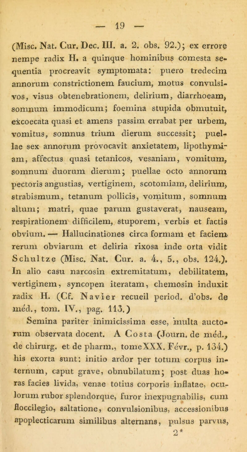 / — 19 — (Misc.Nat.Cur.Dec.III. a. 2. obs. 92.); ex errore nempe radix H. a quinque hominibus comesta se- quentia procreavit symptomata: puero tredecim annorum constrictionem faucium, motus convulsi- vos, visus obtenebrationem, delirium, diarrhoeam, somnum immodicum; foemina stupida obmutuit, excoecata quasi et amens passim errabat per urbem, vomitus, somnus trium dierum successit; puel- lae sex annorum provocavit anxietatem, lipothymi- am, affectus quasi tetanicos, vesaniam, vomitum, somnum duorum dierum; puellae octo annorum i pectoris angustias, vertiginem, scotomiain, delirium, strabismum, tetanum pollicis, vomitum, somnum altum; matri, quae parum gustaverat, nauseam, respirationem difficilem, stuporem, verbis et factis obvium. — Hallucinationes circa formam et faciem* rerum obviarum et deliria rixosa inde orta vidit Schultze (Misc. Nat. Cur. a. 4., 5., obs. 124,). In alio casu narcosin extremitatum, debilitatem, vertiginem, syncopen iteratam, chemosin induxit radix H. (Cf. Navier recueil period. d’obs. de med., toni. IV., pag. 113.) Semina pariter inimicissima esse, inulta aucto- rum observata docent. A Costa (Journ.de med., de chirurg. et de pharm., tomeXXX. Fe'vr., p. 134.) his exorta sunt: initio ardor per totum corpus in- ternum, caput grave, obnubilatum; post duas ho* ras facies livida, venae totius corporis inflatae, ocu- lorum rubor splendorque, furor inexpugnabilis, cum floccilegio, saltatione, convulsionibus, accessionibus apoplecticarum similibus alternans, pulsus parvus, o *