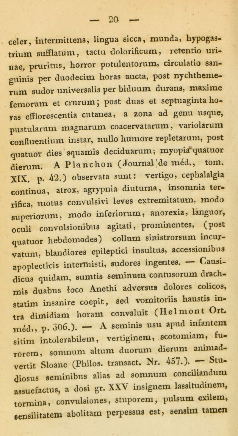 celer, intermittens, lingua sicca, munda, hypogas- trium sufFlatum, tactu dolorificum, retentio uri- nae, pruritus, horror potulentorum, circulatio san- guinis per duodecim horas aucta, post nychtheme- rum sudor universalis per biduum durans, maxime femorum et crurum j post duas et septuaginta ho- ras efflorescentia cutanea, a zona ad genu usque, pustularum magnarum coacervatarum, variolarum confluentium instar, nullo humore repletarum, post quatuor dies squamis deciduarum; myopi* qua tuor dierum. A Planchon (Journal;de med,, tom. XIX. p. 42.) observata sunt: vertigo, cephalalgia continua, atrox, agrypnia diuturna, insomnia ter- rifica, motus convulsivi leves extremitatum, modo superiorum, modo inferiorum, anorexia, languor, oculi convulsionibus agitati, prominentes, (post quatuor hebdomades) -collum sinistrorsum incur- vatum, blandiores epileptici insultus, accessionibus apoplecticis intermisti, sudores ingentes. — Causi- dicus quidam, sumtis seminum contusorum drach- mis duabus loco Anethi adversus dolores colicos, statim insanire coepit, sed vomitoriis haustis in- tra dimidiam horam convaluit (Helmont Ort. ined,, p- 306.). — A seminis usu apud infantem sitim intolerabilem, vertiginem, scotomiam, fu- rorem, somnum altum duorum dierum animad- vertit Sloane (Philos. transact. Nr. 457.). — Stu- diosus seminibus alias ad somnum conciliandum assuefactus, a dosi gr. XXV insignem lassitudinem, tormina, convulsiones, stuporem, pulsum exilem, sensilitatem abolitam perpessus est, sensim tamen