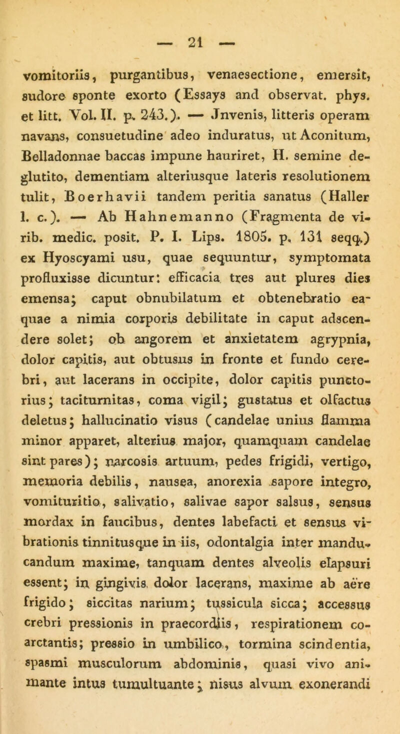 vomitoriis, purgantibus, venaesectione, emersit, suclore sponte exorto (Essays and observat, phys. et litt. Yol. II. p* 243.). — Jnvenis, litteris operam navans, consuetudine adeo induratus, ut Aconitum, Belladonnae baccas impune hauriret, H. semine de- glutito, dementiam alteriusque lateris resolutionem tulit, Boerhavii tandem peritia sanatus (Haller 1. c.). — Ab Hahnemanno (Fragmenta de vi» rib. medie, posit. P. I. Lips. 1805. p. 131 seqq.) ex Hyoscyami usu, quae sequuntur, symptomata profluxisse dicuntur: efFicacia tres aut plures dies emensa; caput obnubilatum et obtenebratio ea- quae a nimia corporis debilitate in caput adseen- dere solet; ob angorem et anxietatem agrypnia, dolor capitis, aut obtusus in fronte et fundo cere- bri, aut lacerans in occipite, dolor capitis puncto- rius; taciturnitas, coma vigil; gustatus et olfactus deletus; hallucinatio visus (candelae unius flamma minor apparet, alterius major, quamquam candelae sint pares); narcosis artuum, pedes frigidi, vertigo, memoria debilis, nausea, anorexia sapore integro, vomituritio, salivatio, salivae sapor salsus, sensus mordax in faucibus, dentes labefacti et sensus vi- brationis tinnitusque in iis, odontalgia inter mandu- candum maxime, tanquam dentes alveolis elapsuri essent; in gingivis, dolor lacerans, maxime ab aere frigido; siccitas narium; tussicula sicca; accessus crebri pressionis in praecordiis, respirationem co- arctantis; pressio in umbilico, tormina scindentia, spasmi musculorum abdominis, quasi vivo ani- mante intus tumultuante; nisus alvum exonerandi