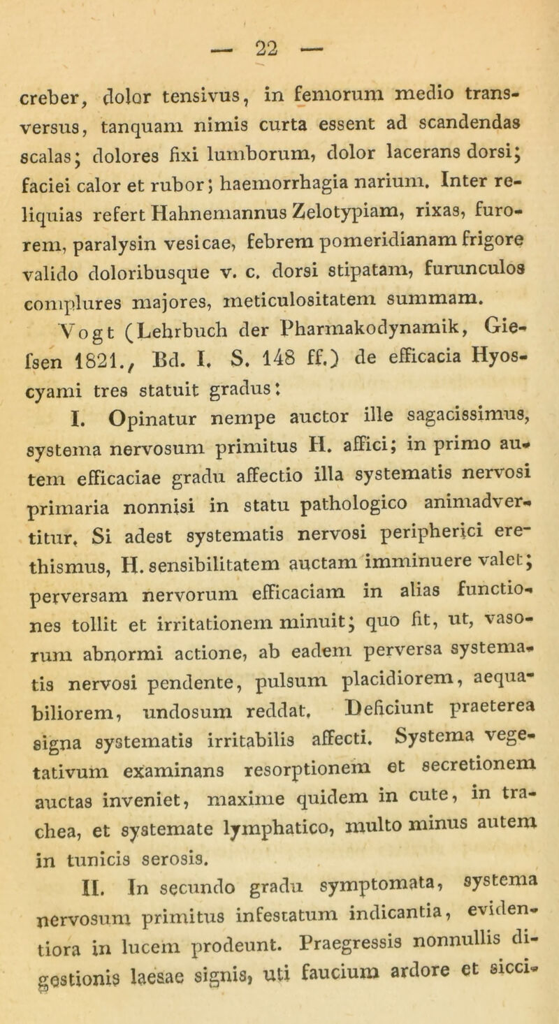 creber, dolor tensivus, in femorum medio trans- versus, tanquam nimis curta essent ad scandendas scalas; dolores fixi lumborum, dolor lacerans dorsi; faciei calor et rubor 5 haemorrhagia narium. Inter re- liquias refert Hahnemannus Zelotypiam, rixas, furo- rem, paralysin vesicae, febrem pomeridianam frigore valido doloribusque v. c. dorsi stipatam, furunculos complures majores, ineticulositatem summam. Vogt (Lehrbuch der Pharinakodynamik, Gie- fsen 1821., Ed. I. S. 148 ff.) de efficacia Hyos- cyami tres statuit gradus: I. Opinatur nempe auctor ille sagacissimus, systema nervosum primitus H. affici j in primo au* tein efficaciae gradu affectio illa systematis nervosi primaria nonnisi in statu pathologico animadver- titur. Si adest systematis nervosi peripherici ere- thismus, H. sensibilitatem auctam imminuere valet; perversam nervorum efficaciam in alias functio- nes tollit et irritationem minuit; quo fit, ut, vaso- rum abnormi actione, ab eadem perversa systema- tis nervosi pendente, pulsum placidiorem, aequa- biliorem, undosum reddat. Deficiunt praeterea signa systematis irritabilis affecti. Systema vege- tativum examinans resorptionem et secretionem auctas inveniet, maxime quidem in cute, in tra- chea, et systemate lymphatico, multo minus autem in tunicis serosis. II. In secundo gradu symptomata, systema nervosum primitus infestatum indicantia, eviden- tiora in lucem prodeunt. Praegressis nonnullis di- gestionis laesae signis, uti faucium ardore et sicci-