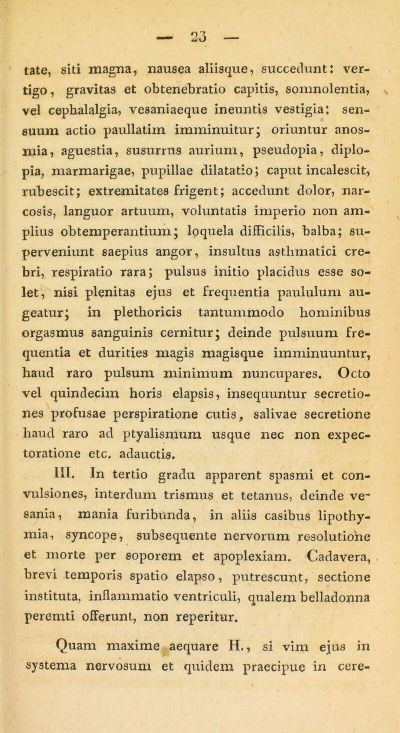 tate, siti magna, nausea aliisque, succedunt: ver- tigo, gravitas et obtenebratio capitis, somnolentia, vel cephalalgia, vesaniaeque ineuntis vestigia: sen- suum actio paullatim imminuitur; oriuntur anos- mia, aguestia, susurrus aurium, pseudopia, diplo- pia, marmarigae, pupillae dilatatio; caput incalescit, rubescit; extremitates frigent; accedunt dolor, nar- cosis, languor artuum, voluntatis imperio non am- plius obtemperantium; loquela difFicilis, balba; su- perveniunt saepius angor, insultus asthmatici cre- bri, respiratio rara; pulsus initio placidus esse so- let, nisi plenitas ejus et frequentia paululum au- geatur; in plethoricis tantummodo hominibus orgasmus sanguinis cernitur; deinde pulsuum fre- quentia et durities magis magisque imminuuntur, haud raro pulsum minimum nuncupares. Octo vel quindecim horis elapsis, insequuntur secretio- nes profusae perspiratione cutis, salivae secretione haud raro ad ptyalismum usque nec non expec- toratione etc. adauctis. III. In tertio gradu apparent spasmi et con- vulsiones, interdum trismus et tetanus, deinde ve- sania, mania furibunda, in aliis casibus lipothy- mia, syncope, subsequente nervorum resolutione et morte per soporem et apoplexiam. Cadavera, brevi temporis spatio elapso, putrescunt, sectione instituta, inflammatio ventriculi, qualem belladonna peremti offerunt, non reperitur. Quam maxime aequare H., si vim ejus in systema nervosum et quidem praecipue in cere-