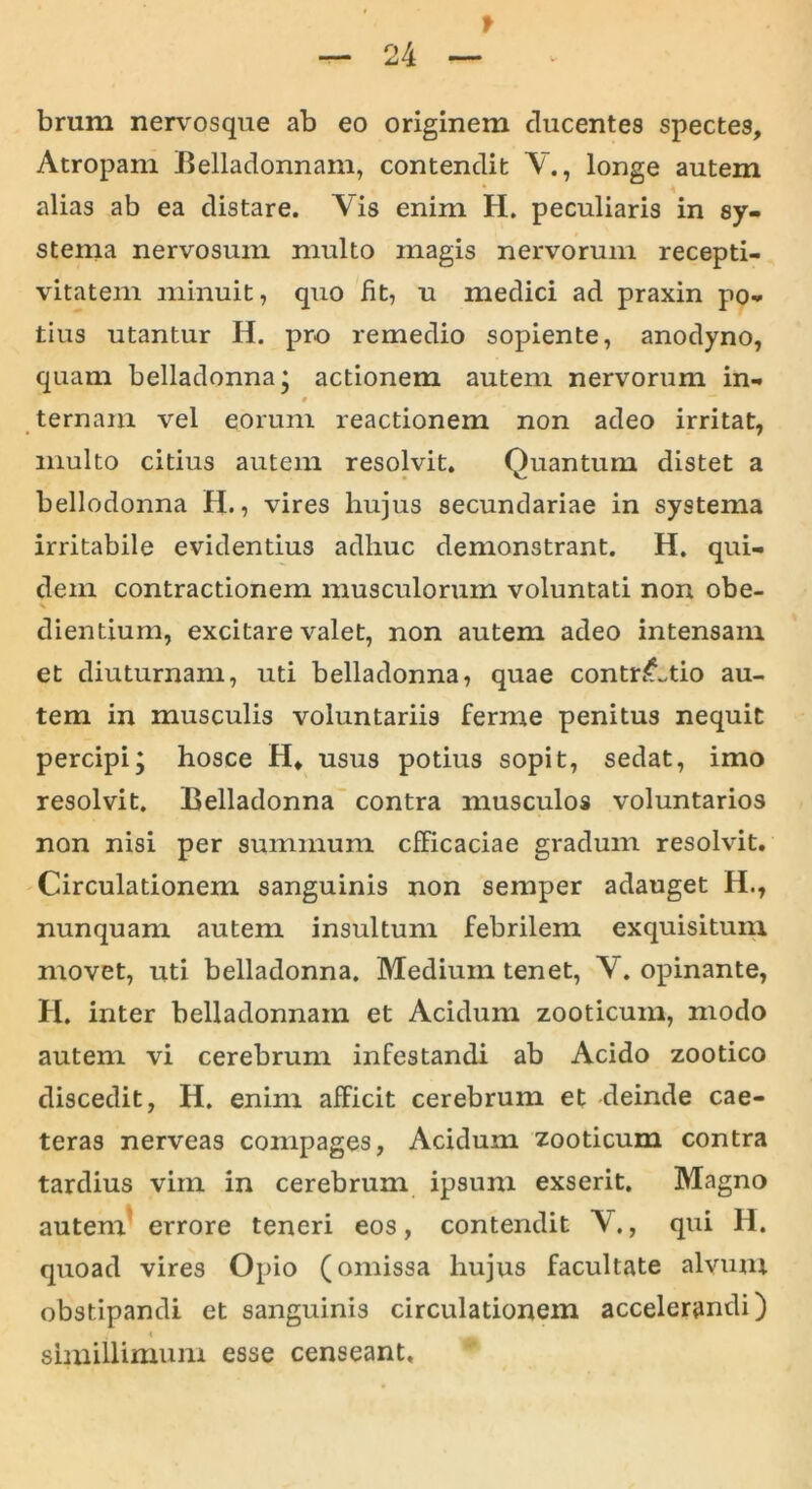 f — 24 — brum nervosque ab eo originem ducentes spectes, Atropam Belladonnam, contendit V., longe autem alias ab ea distare. Vis enim II. peculiaris in sy- stenia nervosum multo magis nervorum recepti- vitatem minuit, quo fit, u medici ad praxin po- tius utantur H. pro remedio sopiente, anodyno, quam belladonna; actionem autem nervorum in- 0 ternam vel eorum reactionem non adeo irritat, multo citius autem resolvit. Quantum distet a bellodonna H., vires liujus secundariae in systema irritabile evidentius adhuc demonstrant. H. qui- dem contractionem musculorum voluntati non obe- dientium, excitare valet, non autem adeo intensam et diuturnam, uti belladonna, quae contritio au- tem in musculis voluntariis ferme penitus nequit percipi; hosce H, usus potius sopit, sedat, imo resolvit. Belladonna contra musculos voluntarios non nisi per summum efficaciae gradum resolvit. Circulationem sanguinis non semper adauget H., nunquam autem insultum febrilem exquisitum movet, uti belladonna. Medium tenet, Y. opinante, H. inter belladonnam et Acidum zooticum, modo autem vi cerebrum infestandi ab Acido zootico discedit, H. enim afficit cerebrum et deinde cae- teras nerveas compages, Acidum zooticum contra tardius vim in cerebrum ipsum exserit. Magno autem errore teneri eos, contendit V., qui 11. quoad vires Opio (omissa hujus facultate alvum obstipandi et sanguinis circulationem accelerandi) i 4 simillimum esse censeant.