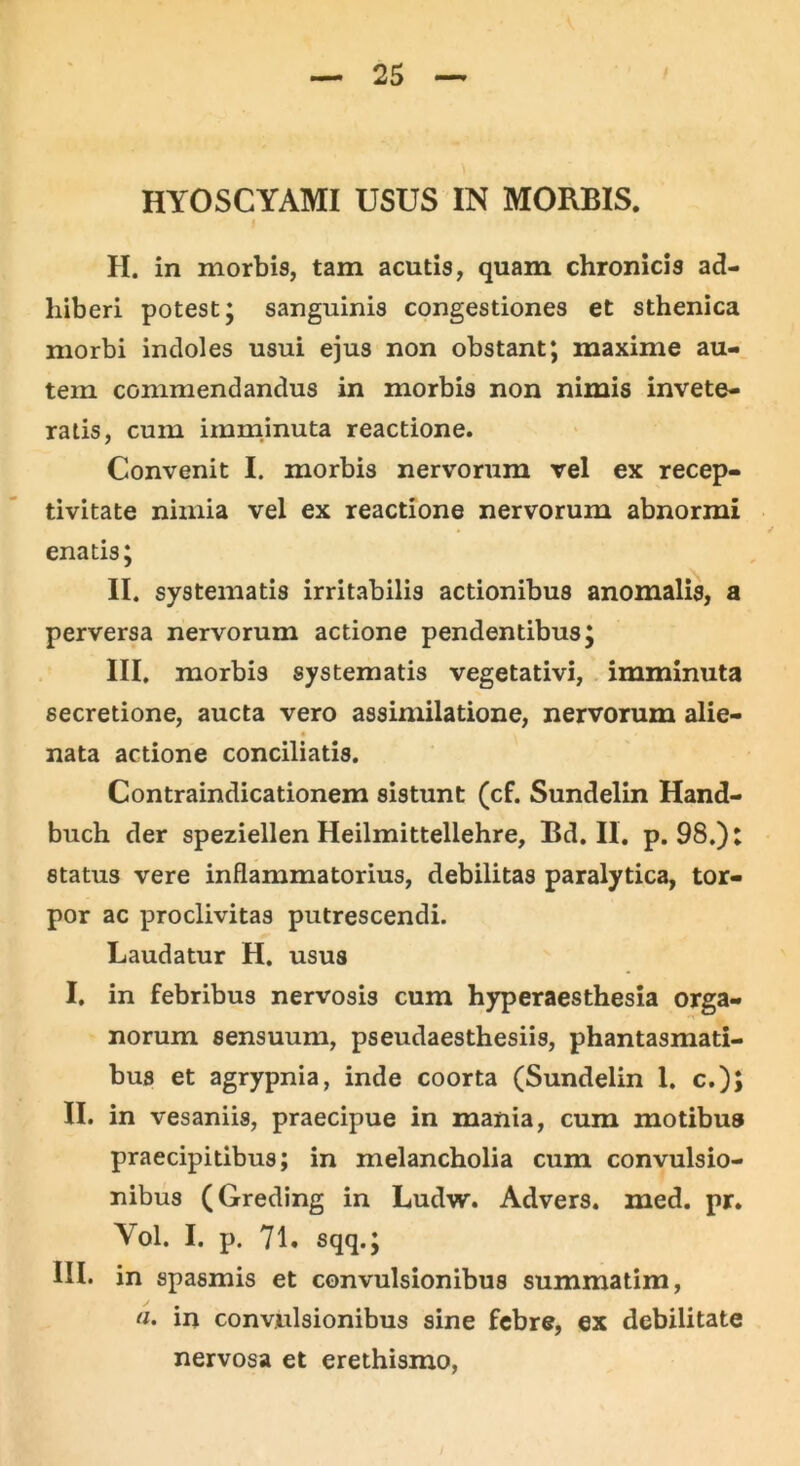 HYOSCYAMI USUS IN MORBIS. I H. in morbis, tam acutis, quam chronicis ad- hiberi potest; sanguinis congestiones et sthenica morbi indoles usui ejus non obstant; maxime au- tem commendandus in morbis non nimis invete- ratis, cum imminuta reactione. Convenit I. morbis nervorum vel ex recep- tivitate nimia vel ex reactione nervorum abnormi enatis; II. systematis irritabilis actionibus anomalis, a perversa nervorum actione pendentibus; III, morbis systematis vegetativi, imminuta secretione, aucta vero assimilatione, nervorum alie- nata actione conciliatis. Contraindicationem sistunt (cf. Sundelin Hand- buch der speziellen Heilmittellehre, Bd. II. p. 98.): status vere inflammatorius, debilitas paralytica, tor- por ac proclivitas putrescendi. Laudatur H. usus I, in febribus nervosis cum hyperaesthesia orga- norum sensuum, pseudaesthesiis, phantasmati- bus et agrypnia, inde coorta (Sundelin 1. c.); II. in vesaniis, praecipue in mania, cum motibus praecipitibus; in melancholia cum convulsio- nibus (Greding in Ludw. Advers. med. pr. Yol. I. p. 71. sqq.; III. in spasmis et convulsionibus summatim, n. in convulsionibus sine febre, ex debilitate nervosa et erethismo,