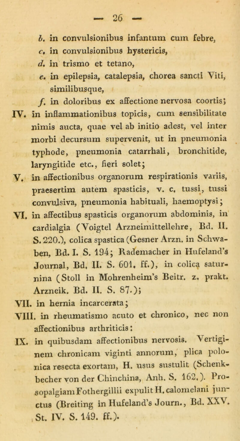 I. in convulsionibus infantum cum febre, c. in convulsionibus hystericis, d. in trismo et tetano, I e. in epilepsia, catalepsia, chorea sancti Viti, similibusque, f. in doloribus ex affectione nervosa coortis; IV. in inflammationibus topicis, cum sensibilitate nimis aucta, quae vel ab initio adest, vel inter morbi decursum supervenit, ut in pneumonia typhode, pneumonia catarrhali, bronchitide, laryngitide etc., fieri solet; V. in affectionibus organorum respirationis variis, praesertim autem spasticis, v. c, tussi, tussi convulsiva, pneumonia habituali, haemoptysi; VI. in affectibus spasticis organorum abdominis, in cardialgia (Voigtel Arzneimittellehre, Bd. II. S. 220.), colica spastica (Gesner Arzn. in Schwa- ben, Bd. I. S. 194; Rademacher in Hufeland’s Journal, Bd, II. S. 601. ff.), in colicai satur- nina (Stoll in Mohrenheim’s Beitr. z, prakt. Arzneik. Bd. II. S. 87-)> VII. in hernia incarcerata; VIII. in rheumatismo acuto et chronico, nec non affectionibus arthriticis: IX. in quibusdam affectionibus nervosis. Vertigi- nem chronicam viginti annorum, plica polo- nica resecta exortam, H. usus sustulit (Schenk- becher von der Chinchina, Anh. S. 162,). I ro- sopalgiam Fothergillii expulit H. calomelani jun- ctus (Breiting in HufelamVs Journ., Bd. XXV. St. IV. S. 149. ff.).