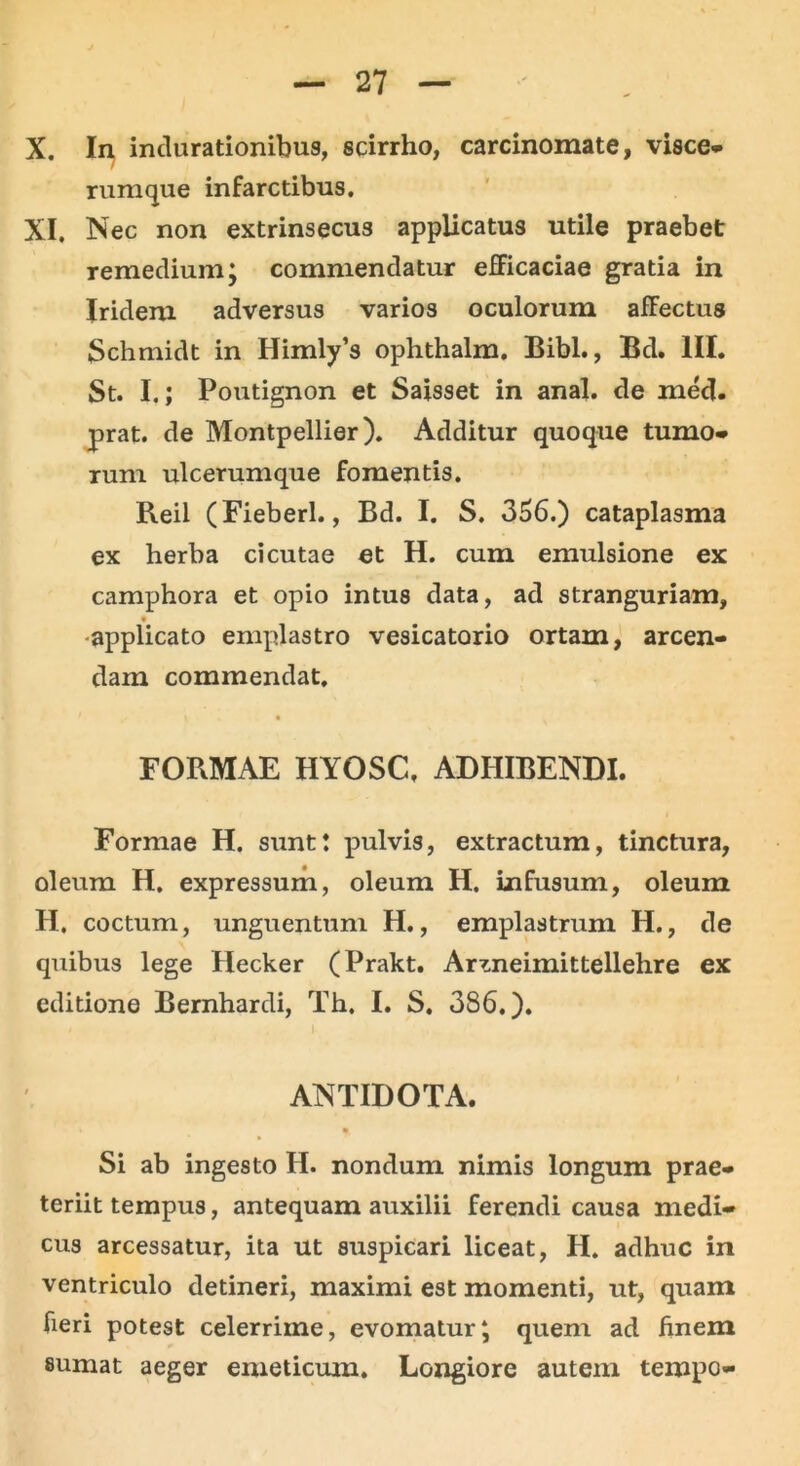 X. In inclurationibus, scirrho, carcinomate, visce- rumque infarctibus. XI. Nec non extrinsecus applicatus utile praebet remedium; commendatur efficaciae gratia in Iridem adversus varios oculorum affectus Schmidt in Himly’s ophthalm. Bibi., Bd. III. St. I.; Poutignon et Saisset in anal. de med. prat. de Montpellier). Additur quoque tumo- rum ulcerumque fomentis. Reil (Fieberl., Bd. I. S. 356.) cataplasma ex herba cicutae et H. cum emulsione ex camphora et opio intus data, ad stranguriam, applicato emplastro vesicatorio ortam, arcen- dam commendat. FORMAE HYOSC, ADHIBENDI. Formae H. sunt: pulvis, extractum, tinctura, oleum H. expressum, oleum H. infusum, oleum H, coctum, unguentum H., emplastrum H., de quibus lege Hecker (Prakt. Ar^neimittellehre ex editione Bernhardi, Th. I. S. 386.). I- ANTIDOTA. • Si ab ingesto H. nondum nimis longum prae- teriit tempus, antequam auxilii ferendi causa medi- cus arcessatur, ita ut suspicari liceat, H. adhuc in ventriculo detineri, maximi est momenti, ut, quam fieri potest celerrime, evomatur; quem ad finem sumat aeger emeticum. Longiore autem tempo-