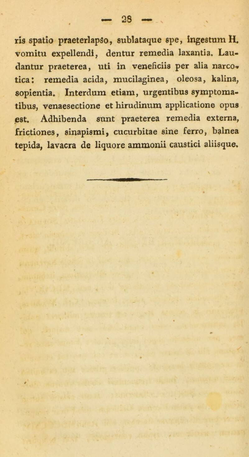 - x ris spatio praeterlapso, sublataque spe, ingestum H. vomitu expellendi, dentur remedia laxantia. Lau- dantur praeterea, uti in veneficiis per alia narco* tica: remedia acida, mucilaginea, oleosa, kalina, sopientia. Interdum etiam, urgentibus symptoma- tibus, venaesectione et hirudinum applicatione opus est. Adhibenda sunt praeterea remedia externa, frictiones, sinapismi, cucurbitae sine ferro, balnea tepida, lavacra de liquore ammonii caustici aliisque. I
