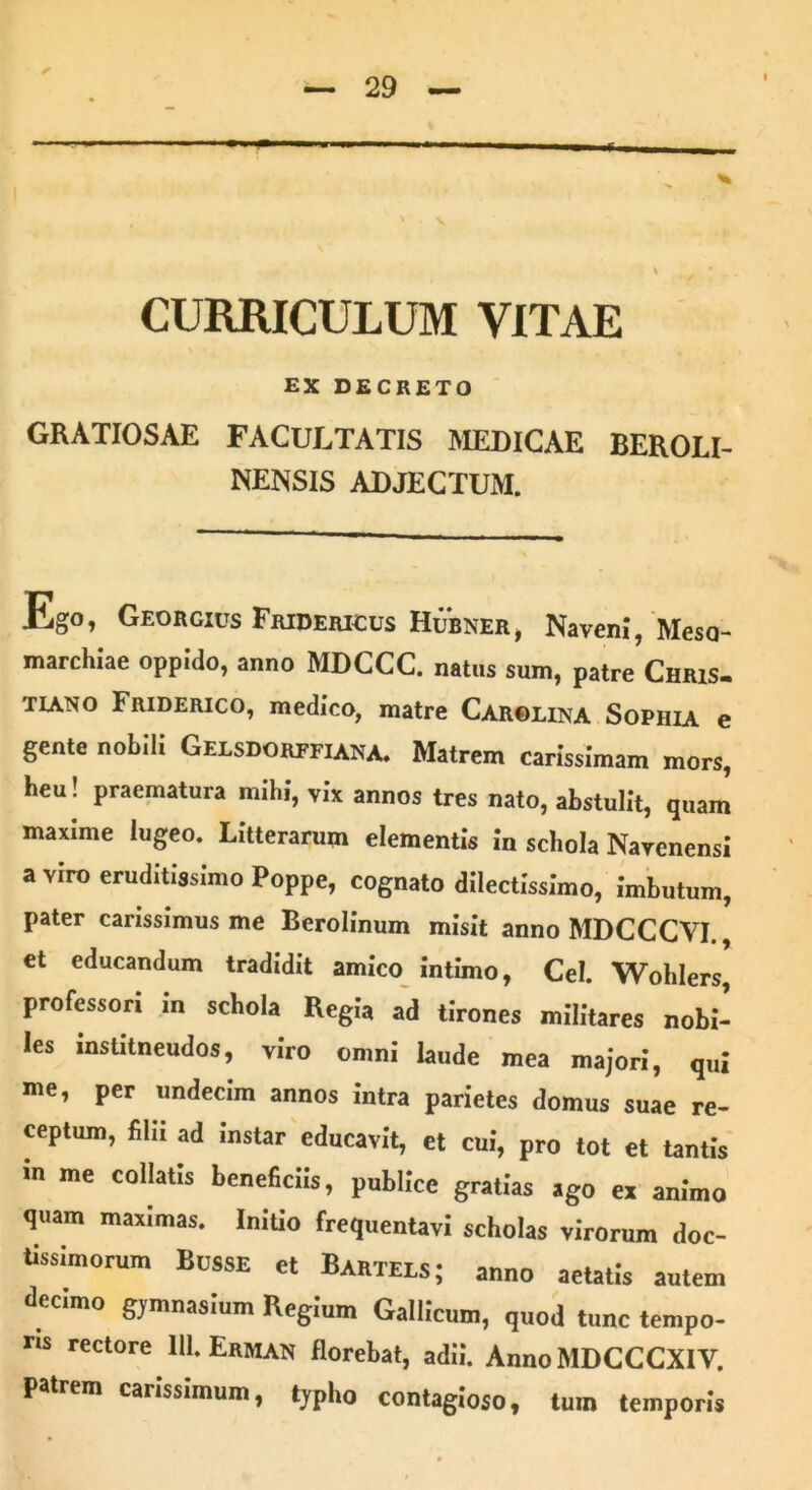 ✓ , ' V % * CURRICULUM VITAE EX DECRETO GRATIOSAE FACULTATIS MEDICAE BEROLI- NENSIS ADJECTUM. Ego, Georgius Friderigus Hubner, Navem, Meso- marchiae oppido, anno MDCCC. natus sum, patre Chris- tiano Friderico, medico, matre Carolina Sophia e gente nobili Gelsdorffiana. Matrem carissimam mors, heu! praematura mihi, vix annos tres nato, abstulit, quam maxime lugeo. Litterarum elementis in schola Narenensi a viro eruditissimo Poppe, cognato dilectissimo, imbutum, pater carissimus me Berolinum misit anno MDCCCVI., et educandum tradidit amico intimo, Cei. Wohlers professori in schola Regia ad tirones militares nobi- les institneudos, viro omni laude mea majori, qui me, per undecim annos intra parietes domus suae re- ceptum, filii ad instar educavit, et cui, pro tot et tantis m me collatis beneficiis, publice gratias ago ex animo quam maximas. Initio frequentavi scholas virorum doc- tissimorum Busse et Bartels; anno aetatis autem decimo gymnasium Regium Gallicum, quod tunc tempo- ris rectore 111. Erman florebat, adii. AnnoMDCCCXIV. patrem carissimum, typho contagioso, tum temporis