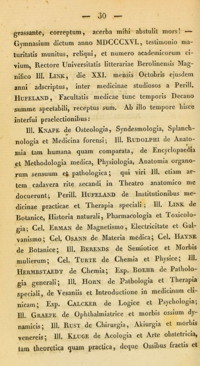 • i ' I — 30 — \ grassante, correptum, acerba mihi abstulit mors! — Gymnasium dictum anno MDCCCXVI., testimonio ma- turitatis munitus, reliqui, et numero academicorum ci- vium, Rectore Universitatis litterariae Eerolinensis Mag- nifico III. LlNK, die XXL mensis Octobris ejusdem anni adscriptus, inter medicinae studiosos a PerilL Hufeland, Facultatis medicae tunc temporis Decano summe spectabili, receptus sum. Ab illo tempore hisce interfui praelectionibus: 111. Knape de Osteologia, Syndesmologia, Splanch- nologia et Medicina forensi; 111. Rudolpiii de Anato- mia tam humana quam comparata, de Encyclopaedia et Methodologia medica, Physiologia, Anatomia organo- rum sensuum e* pathologica; qui viri 111. etiam ar- tem cadavera rite secandi in Theatro anatomico me docuerunt; Perill. Hufeland de Institutionibus me- dicinae practicae et Therapia speciali ; 111. Link de Botanice, Historia naturali, Pharmacologia et Toxicolo- gia; Cei. Erman de Magnetismo, Electricitate et Gal- vanismo; Cei. OsANN de Materia medica; Cei. Hayne de Botanice; 111. Berends de Semiotice et Morbis mulierum; Cei. Terte de Chemia et Physice; 111. IlERMBSTAEDT de Chemia; Exp. Boehr de Patholo- gia generali; 111. Horn de Pathologia et Therapia speciali, de Vesaniis et Introductione in medicinam cli- nicam; Exp. Calcker de Logice et Psychologia; 111. GrAEFE de Ophlhalmiatrice et morbis ossium dy- namicis; 111. RuST de Chirurgia, Akiurgia et morbis vcnercis; 111. Kluge de Acologia et Arte obstetricia, tam thcorctica quam practica, dcquc Ossibus fractis et