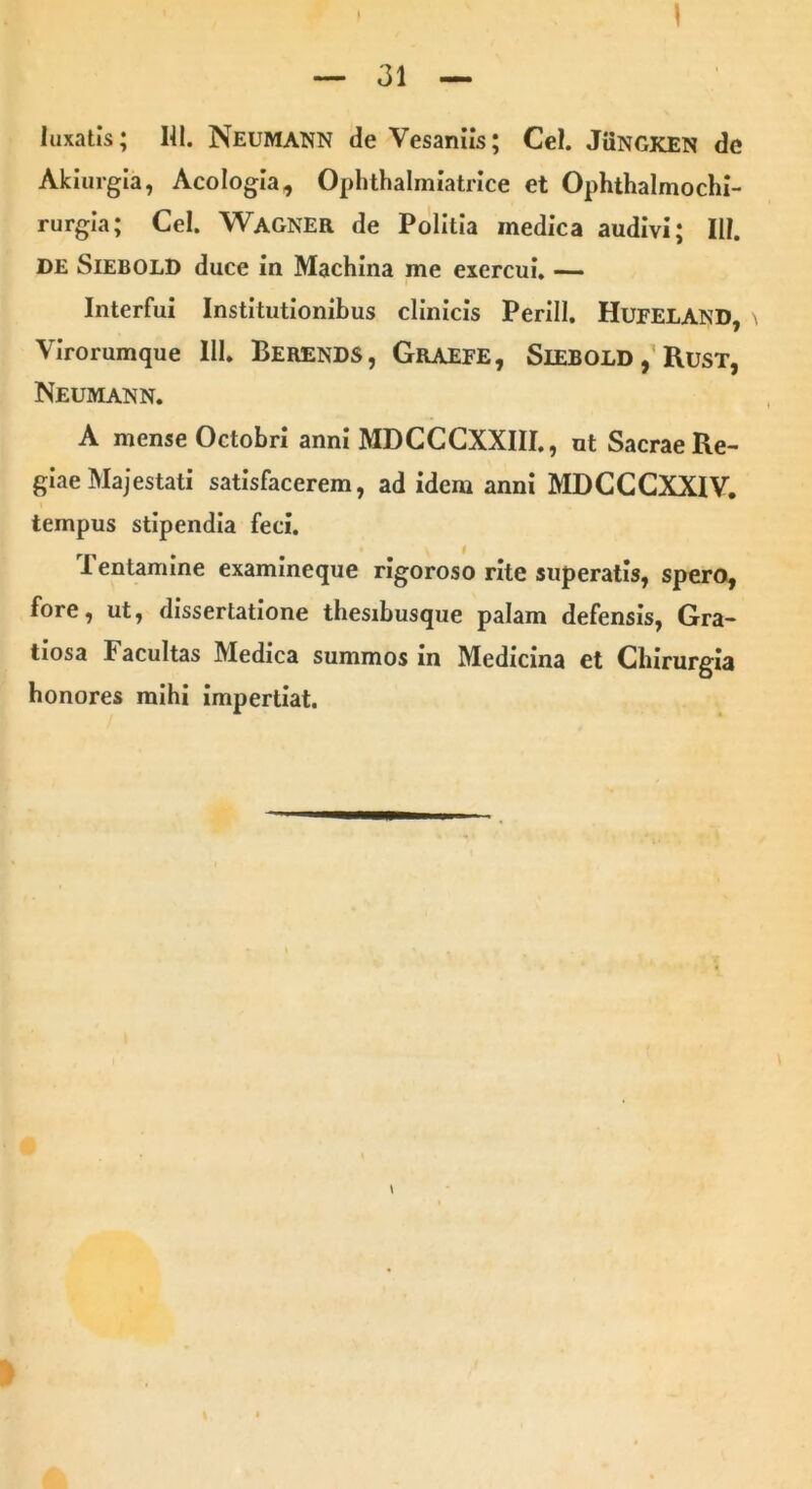 luxatis; HI. Neumann de Vesaniis; Cei. JUngken de Akiurgia, Acologia, Ophthalmiatrice et Ophthalmochi- rurgia; Cei. Wagner de Politia medica audivi; III. DE Siebold duce in Machina me exercui. — Interfui Institutionibus clinicis Perill. HuFELAND, \ Virorumque 111. Berends, Graefe, SlEBOLD, Rust, Neumann. A mense Octobri anni MDCCCXXIII., ut Sacrae Re- giae Majestati satisfacerem, ad idem anni MDCCCXXIV. tempus stipendia feci. Tentamine examineque rigoroso rite superatis, spero, fore, ut, dissertatione thesibusque palam defensis, Gra- tiosa Facultas Medica summos in Medicina et Chirurgia honores mihi impertiat.
