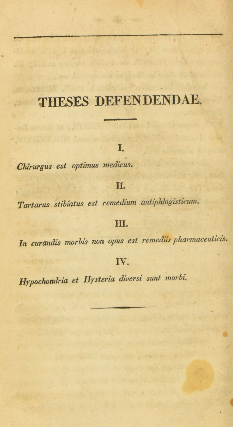 THESES DEFENDENDAE. i. Chirurgus est optimus medicus. Tartarus stibiatus est remedium antiphlogisticum. In curandis morbis non opus est remediis pharmaceuticis. IV. Hypochondria et Hystcria diversi sunt morbi.