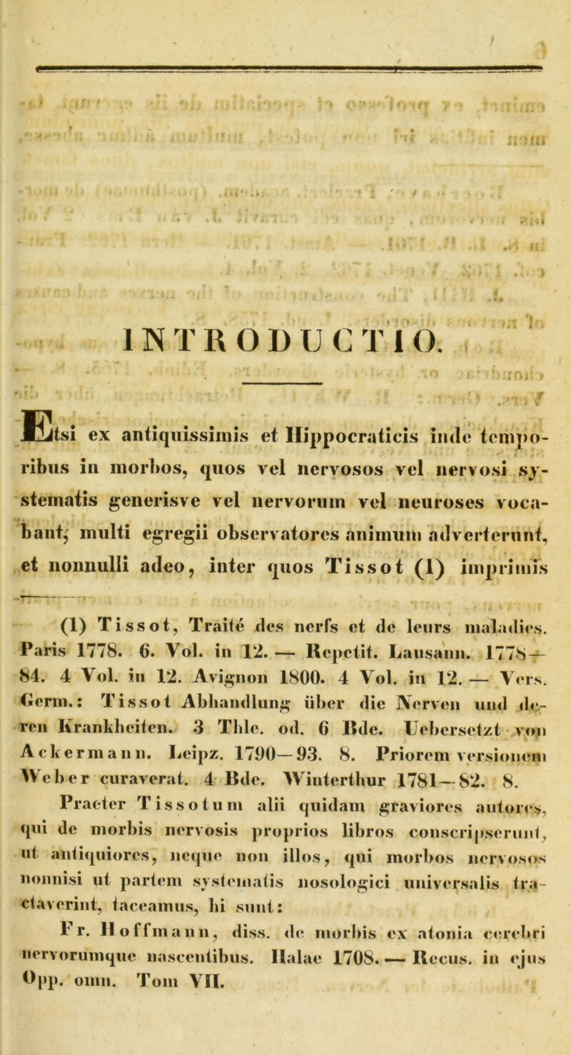 r .. r - . l , - i ; 3 • - . —- M-'.: U, . ■■ ■ ^ , . ■ j-f .|j - 1 ■ ,1 . i • ' / ■ - . I “• m • , ■ 3 , ■ ^ ‘ \ i t INTRODUCTIO ■ ‘KfOl- ! Eitsl ex antiquissimis et llippocraticis iiule tempo- ribus in morbos, quos vel nervosos vel nervosi sy- stematis generisve vel nervorum vel neuroses voca- bant,' multi egregii observatores animum adverterunt, et nonnulli adeo, inter quos Tissot (1) imprimis (1) Tissot, Traile des ncrfs ct de leiirs iiialadies. Paris 1778. 6. Vol. in 12. — Repetit. Lausanii. 1778-^ 84. 4 Vol. in 12. Avignoii 1800. 4 Vol. in 12. — Vers. Cierin.: Tissot Ablianillung iiber die IVerven iind de- ren Krankheitcn. 3 Tlde. od. C Rde. IJeltersetzt v»m Ackermann. Leipz. 1790—93. 8. Priorem versionem Web er curaverat. 4 Rde. Winterthur 1781—82. 8. Praeter Tissotum alii quidam graviores autor»“s, qui de morbis nervosis proprios libros conscripseruiil, nt antiquiores, neque non illos, qui morbos nervosos nonnisi ut partem systematis nostdogici universalis tra- ctaverint, taceamus, bi sunt: 1’r. II o fi m an 11, diss. <le morbis ex ntonia cerebri nervorumque nascentibus, llalae 1708. ~ Rccus. in ejus