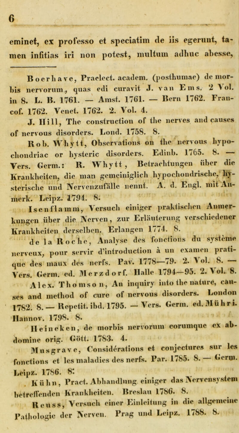 eminet, ex professo et speciatiin cie iis egerunt, ta- men infitias iri non potest, multum ailluic abesse, Boerhave, Praclect. academ. (posthumae) de mor- bis nervorum, quas edi curavit J. van Ems. ‘i \ ol. in 8. L. B. 1761. — Amst. 1761. — Bern 1762. Fraii- cof. 1762. Venet. 1762. 2. Vol. 4. J. II i 11, The construction of the nerves and causes of nervous disorders. Lond. 1758. 8. Bob. Whytt, Observations on the nervous hypo- cliondriac or hystcric disorders. Ldinb. 1/65. 8. Vers. Germ.: R. Whytt, Betraehtungen iiber die Kranhheiten, dic man gcmciniglich hypochondrische, hy- stcrischc und Nervcnzufalle nennt. A. d. Engl. mit An- merk. Leipz. 1794. 8. Iscnflainin, Vcrsuch ciniger praktischen Anmcr- kungen iiber dic Nerven, zur Erlauterung vcrschicdcncr Krankheitcn derselben. Erlangcn 1774. 8. dc la Roche, Analysc des foiiciions du systenie nerveux, pour servir d’introduction a un examen prati- que des inaux des nerfs. Pav. 1778—79. 2. \ ol. 8. Vers. Germ. ed. Merzdorf. llalle 1794—95. 2.\ol. 8. Alex. Thomson, An inquiry into the nature, cau- .ses and niethod of cure of nervous disorders. London ■ X7S2': 8. — Kepetit. ibd. 1795. — Vers. Germ. ed.Miihri. Ilannov. 1798. 8. II e in ck en, de morbis nervorum eorumque ex ab- domine orig. Gdtt. 1/83. 4. Musgrave, Considerations et conjectures sur les fonctions et les maladies des nerfs. Par. 1785. 8. Gern». Leipz. 1786. 8t K ii h n , Pract. Abhandlnng einiger das IVervensystem betrelfenden Krankhciten. Breslau 1786. 8. Reuss, Versucb einer Einleitiing in dic allgemeine Pathologie der Nerven. Prag und Leipz. 1788. 8.