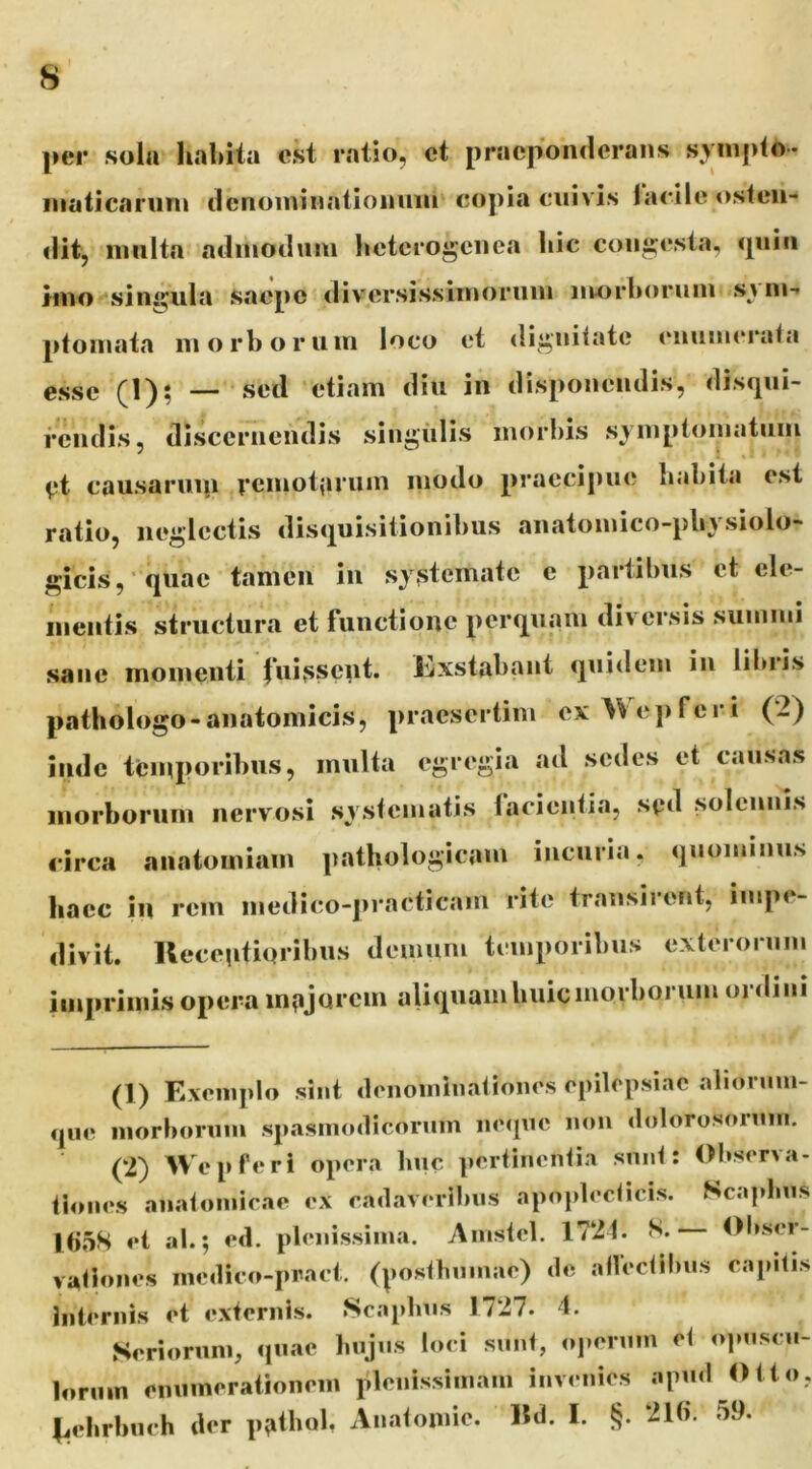 per sola habita est ratio, ct praeponderans syinjito- inaticaruni ilenoininatiomini copia cuivis lacile osten- dit, niiilta adinoduni heterogenea hic congesta, <piin tino singula saepe diversissiinornin niorhorum svni- ptoinata ni orbor uni loco et dignitate enumerata esse (1); — sed etiam diu in disponendis, discpii- fendis, discernendis singiilis morbis symptomatum V*t causarui|i rcmohirum modo praecipue habita est ratio, neglectis disquisitionibus anatomico-pbysiolo- gicis, quac tamen in systemate e partibus ct ele- iiientis structura et functione perquam diversis summi sane momenti fuissent. Kxstabant quidem in liluds pathologo-anatomicis, praesertim cx>Vej)feri (2) inde temporibus, inulta egregia ad sedes et causas inorboruni nervosi systematis lacientia, sgd selcimis circa anatomiam pathologicam incuria, quominus haec in rem niedico-practicam rite transirent, impe- divit. Ueeentioribus demum temporibus exterorum imprimis opera inpjurcm aliqHam huic morborum ordini (1) Exemplo sint denoiniiiationes epilepsiae alionmi- qiie morborum spasmodicorum iiequc mm dolorosorum. (2) Wepferi opera huc pertinentia snnt: Observa- tiones anatomicae ex eadaveribns apoplcdicis. Scajdms l()5S et ab; ed. plenissima. Ainstel. 1721. S. Obser- vationes mcdico-pract. (|)osthnmae) de allectlbiis capitis Internis et externis. «Scaplnis 1727» 4. Seriorum, quae hujus loci sunt, opermn et opnsen- lornm enumerationem plenissimam invenies apud Otto, ^.ebrbuch der pathol, Anatomic. «d. I. §. 21(). 59.