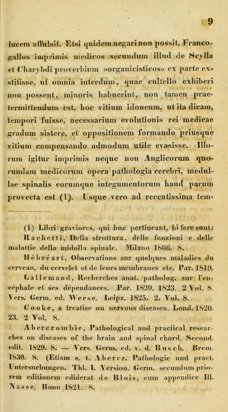 'lucem niliiLslt. Etsi quidem negari non possit, Franco- gallos iinpriniis iisedicos secundum illud de Scylla et Fliaryluli j)roverhiimi »organicisticos« e\ parte ex- stitisse, ut omnia iuterduin, quae cultello exhiberi ¥ non possent, minoris habuerint, non tamen prae- terinittendum est, hoc vitium idoneum, ut ita dicam, tempori luisse, necessarium evolutionis rei medicae gradum sistere, et oppositionem formando priusque vitium compensando admodum utile evasisse. Illo- rum igitur imprimis neque non Anglicoriim quo- rundani medicorum opera pathologia cerebri, medul- lae spinalis eorumque integumentorum haud parum provecta est (1). Fsque vero ad recentissima tem- (l) Lihri graviores, qui huc pertineant, hi fere sunt: llachctti, Delia struitura, delle fun/-ioni e delle nialattie tlella iniilolla spinale. Milano 8. Ilehreart, Ohservations sur quelqiies inaladies du cerveau, du cervelet et <le leiirs mend>ranes etc. Par. 18111. liallcinand, llecherclics anat. ])ailndog. sur feii- eephale et ses dependances. Par. 1820. 1823. 2 Vol. 8. \ ers. (ierm. cd. >\ cese. Leipz. 1825. 2. Vol. 8. Cooke, a treatise on nervous discases. Lond. 1820. 23. 2 Vol, 8. Ahercroinhie, Pathological and practical resear- ehes on discases of tJic hrain and spiiial cliord. Second. edit. 1829. 8. — Vers. (ileriu. ed. v. d. Ilusch. Brein. 1830. 8. (Etiam s. t, Ahercr. Pathologie iind pract. lliitersuchungen. Thl. I. Version. (ileriu. seciinduiii prio- rem odiiionem ediderat <lc Blois, cum appendice 111. \assc. Boim 1821. 8.