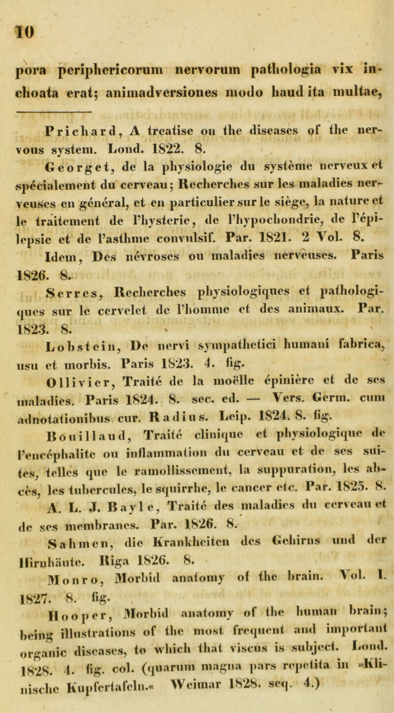 pora periphericorum nervorum patliologia vix in- choata erat; animadversiones modo haud ita multae, Prichard, A trcaiisc oi» the discascs of the ner- vous System. Loiid. 1822. 8. Gcorget, de la physiologie du systcme iierveux ei «pecialement du cervcau; Rccherches sur Ics maladies ner- veuses en gcncral, et en particulier sur Ic siegc, la nature et le traitement de Thysterie, de 1’liypochondrie, de l’epi- lopsie et de l’aslhine convulsif. Par. 1821. 2 Vol. 8. Idem, Des nevroses ou maladjcs nerveuses. Paris 1826. 8. Serres, Recherches physiologiques et pathologi- tpies sur le cervelet de riiommc et des animaux. Par. 1823. 8. > Lohstein, De nervi sympathetici humani fabrica, usu et morbis. Paris 1823. 4. tig. Olli vi er, Traite de la moidle epinierc et de ses maladies. Paris 1824. 8. sec. ed. — Vers. Oerm. cum adnotationibiis cur. Radius. I^eip. 1824.8. fig. Rouillaud, Traite clinique et physiologique de IViic^-phalite ou inflammat ion du cervcau et de ses sui- tes, telles cpic le ramollissemcnt, la suppuration, les ah- ces, les tuberculc.s, lcs(piirrhe, le cancer etc. Par. 1825. 8. A. L. J. Bayle, Traite des maladies du ccrveaii et de ses membranes. Par. 1826. 8. Sahmcn, dic Krankhcitcn des Gehirns und der Iliruhaute. Riga 1826. 8. Monro, Morbid anatomy of the brain. Vol. 1. 1827. 8. fig. , llooper, Morbid anatomy of the human brain; being illustrations of the most freqiient and important organic diseases, to which that viscus is subject. Lond. 1828. 4. fi^?- Ol««rum magna pars repetita in »Kli- nischc Kupfertafcln.« Weiinar 1828. seq. 4.)