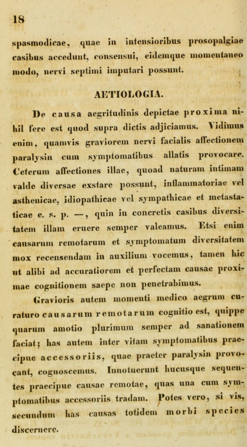 spasmodicae, quae iii iiiteiisioribus prosopalgiae casibus accedunt, coiiseiisui, eideinque luoiueutaueo modo, nervi septimi imputari possunt. AETIOLOGIA. De causa aegritudinis depictae proxima ni- hil fere est quod supra dictis adjiciamus. Vidimus eiiim, quamvis graviorem nervi facialis alTectioneiu paralysin cum symptomatibus allatis provocare. Gcteruin affectiones illae, quoad naturam intimam valde diversae exstare possunt, inflammatoriae vel asthenicae, idiopathicae vel sympathicae et metasta- ticae e. s. p. —, quin in concretis casibus diversi- tatem illam eruere sempcr valeamus. Etsi enim 'causarum remotarum et symptomatum diversitatem mox recensendam in auxilium v'occmus, tamen hic ut alibi ad accuratiorem et perfectam causae proxi- mae cognitionem saepe non penetrabimus. Gravioris autem momenti medico aegrum cu- V raturo causarum remotarum cognitio est, quippe quarum amotio plurimum sempcr ad sanationem faciat; has autem inter vitam symptomatibus prae- cipue accessoriis, quae praeter paralysin provo- cant, cognoscemus. Innotuerunt hucusque sequen- tes praecipue causae remotae, quas una cum sym- ptomatibus accessoriis tradam. Potes vero, si vis, secundum has causas totidem morbi species - discernere.