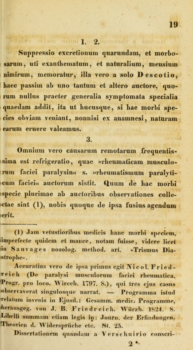 1. 2. Suppressio e\cretioiium qiiaruiidam, et morbo- sarum, uti exanthematum, et naturalium, mensium nimirum, memoratur, illa vero a solo Descotio, haec passim ab uno tantum et altero auctore, quo- rum nullus praeter generalia symptomata specialia quaedam addit, ita ut hucusque, si hae morbi spe- cies ohviam veniant, nonnisi ex aiiamnesi, naturam earum eruere valeamus. 3. Omnium vero causarum remotarum frequentls- itslma est refrigeratio, quae »rheumatlcam musculo- rum faciei paraljsiiia s. »rheumatisinum paralyti- >ciim facieiw auctorum sistit. Quum de hac mo>bi ^.specie plurimae ab auctoribus observationes colle- ictac sint (1), nobis quoque de ipsa fusius agendum ierit. (1) .Tam vebistioribus medicis hanc morbi sjjocieni. iimperfccte quidem et mance, notam fuisse, videre licet dn Sauvages nosolog. method. art. «Trismus Dia- «tropliew. Accuratius vero de ipsa primus egit Ni coi. Fr i ed- Teich (De paralysi musculorum faciei rheumatica. ^Progr. pro loco. irceb. 1797. 8.), qui tres ejus casus lobservaverat singiilosque narrat. — Programma istud velatum invenis in Ejusd.: (Jesamm. medicw Programme, iherausgeg. von .1. IT. Friedreich. Wiirzb. 1824. 8. hibelli summam etiam legis iy: .Tourn. der F.rfindungen, rrbeorien d. Widerspriicbe etc. St. 25. Dissertationem quondam a V erse hui rio conscri- 2