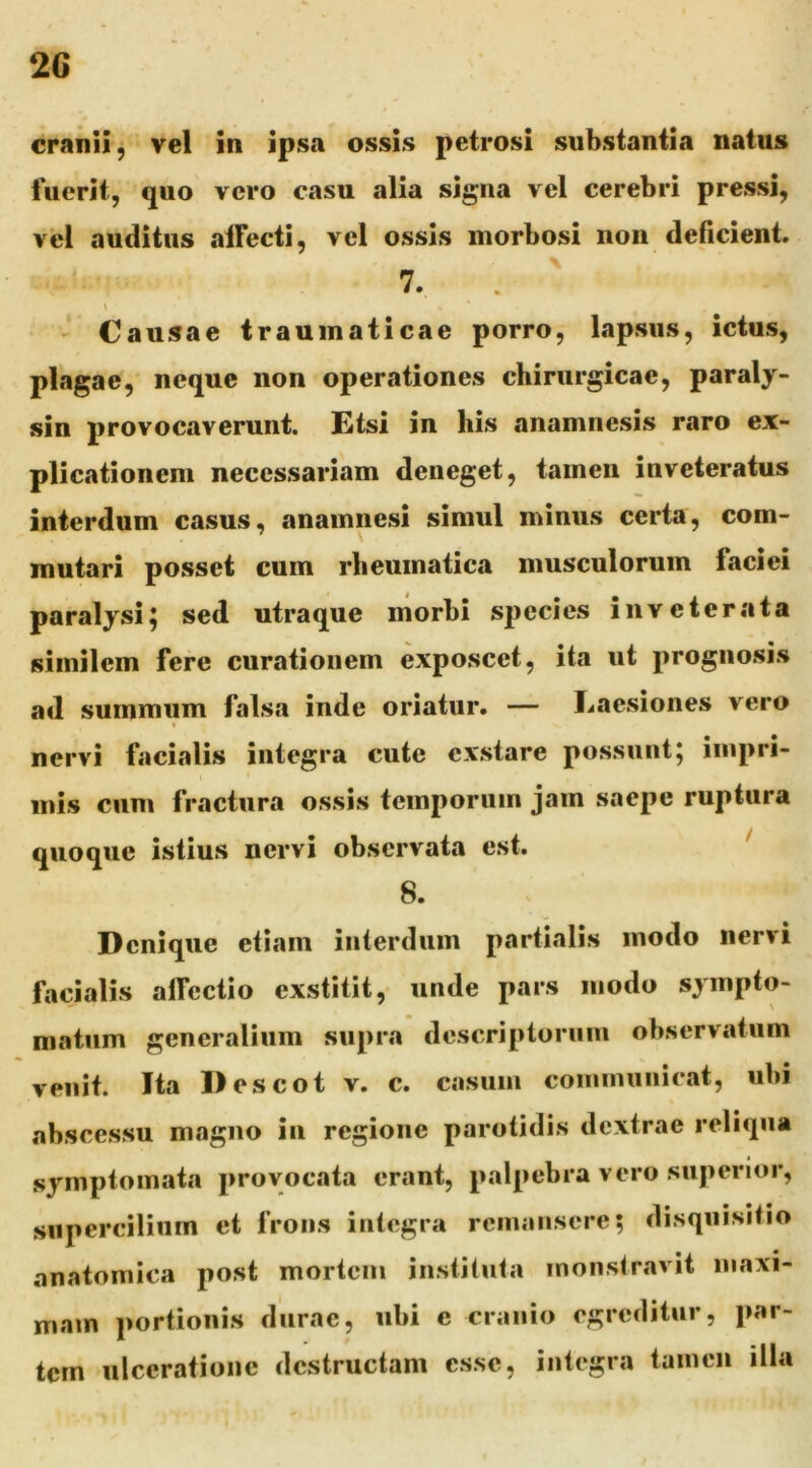 2G cranii^ vel in ipsa ossis petrosi substantia natus fuerit, quo vero casu alia signa vel cerebri pressi, vel auditus aifecti, vel ossis morbosi non deficient. \ 7. \ ' Causae traumaticae porro, lapsus, ictus, plagae, neque non operationes chirurgicae, paraly- sin provocaverunt. Etsi in his anamnesis raro ex- plicationem necessariam deneget, tamen inveteratus interdum casus, anamnesi simul minus certa, com- mutari posset cum rheumatica musculorum faciei paralysi; sed utraque morbi species inveterata similem fere curationem exposcet, ita ut prognosis ad summum falsa inde oriatur. — Laesiones vero nervi facialis integra cute exstare possunt; iinpri- I inis cum fractura ossis temporum jam saepe ruptura quoque istius nervi observata est. ^ 8. Denique etiam interdum partialis modo nervi facialis alTcctio exstitit, unde pars modo sympto- matum generalium supra descripioruni observatum venit. Ita Descot v. c. casum coininunicat, ubi abscessu magno in regione parotidis dextrae reliqua symptomata provocata erant, palpebra vero superior, supercilium et frons integra remansere; disquisitio anatomica post mortem instituta monstravit maxi- mam portionis durae, ubi c cranio egreditur, par- tem ulceratione destructam esse, integra tamen illa