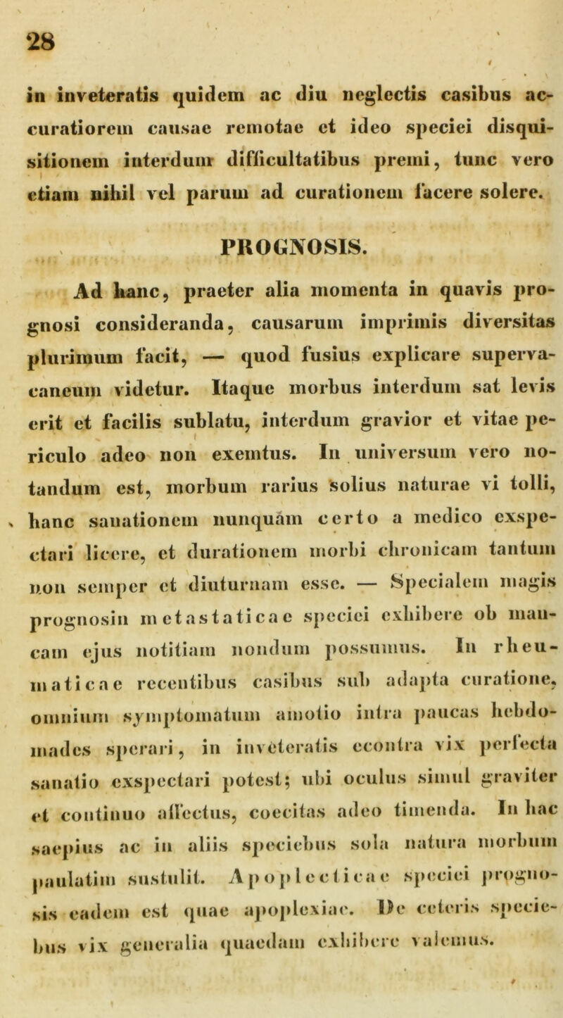 in inveteratis quidem ac diu neglectis casibus ac> curatiorem causae remotae et ideo speciei disqui- sitionem interdum difiicultatibus premi, tunc vero etiam nihil vel parum ad curationem facere solere. PROGNOSIS. Ad hanc, praeter alia momenta in quavis pro- gnosi consideranda, causarum imprimis diversitas plurimum facit, — quod fusius explicare superva- caneum videtur. Itaque morbus interdum sat levis erit et facilis sublatu, interdum gravior et vitae pe- » I riculo adeo non exemtus. In universum vero no- tandum est, morbum rarius Solius naturae vi tolli, hanc sanationem nunquam certo a medico exspe- ctari licere, et diirationem morbi cbrunicam tantum uon semper et diuturnam esse. — Specialem magis prognosin metastaticae speciei exhibere ob man- cam ejus notitiam nondum j)ossnnins. In rheu- maticae recentibus casibus sub adaj)ta curatione, omnium symptomatum amotio intra ])ancas hebdo- mades sperari, in inveteratis ecoutra vix ])ertecta sanatio exspectari potest; ubi oculus simul graviter et continuo atlectiis, coecitas adeo timenda. In bac saepius ac in aliis speciebus sola natura morbum paiilatim sustulit. A p o j> 1 e c ti ca e speciei jn oguo- sis eadem est «piae aj>o])lo\iae. De celeris specie- bus vix generalia quaedam exhibere valemus.