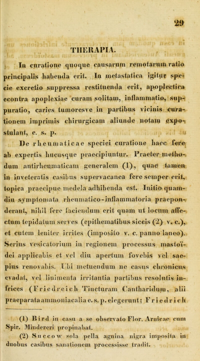 TIIKUAPIA. In cnrationc quojjue causarum remofaruin ratio principalis habemla erit. In metastatica igitur spe- cie excretio suppressa restituenda erit, apoplectica econtra apoplexiae curam solitam, inflammatio, sup- puratio, caries tumores ve in partibus vicinis cura- tionem imprimis cbirurgicam aliunde notam 6xpo-i stillant, e. s. p. u De rb cumaticac speciei curatione bacc fere: ab expertis biicusquc praecipiuntur. Praeter metbo-. dum antirbcumaticam generalem (1), quae tamen in inveteratis casibus supervacanea fere semper erit, topica praecipue medela adbibenda est. Initio quam- diii symptomata rbeumatico-iiiflammatoria praepon-. deraut, nibil fere laciendum erit quam ut locum affe- ctum tepidatum serves (epitbeinatibus siccis (2) v. c.), et cutem leniter irrites (imposito v. c. panno laneo). Serius vesicatorium in regionem processus mastoY- dei applicabis et vel diu apertum fovebis vel sae- pius renovabis, l bi inetuendum ne casus cbronicus evadat, vel linimenta irritantia ])artibiis resolutis in- frices (r.i edreieb Tincturam (^antharidum, alii praeparata amnioniacalia e. s. p. elegerunt; F r i e d r i c b (1) Bi rd in c.isu a se observato Flor. Amicae cuni Spir. Mindercri propinabat. (2) Succow sola pella .agnina nigra imposita in duobus casibus sanationem processisse tra<lit.
