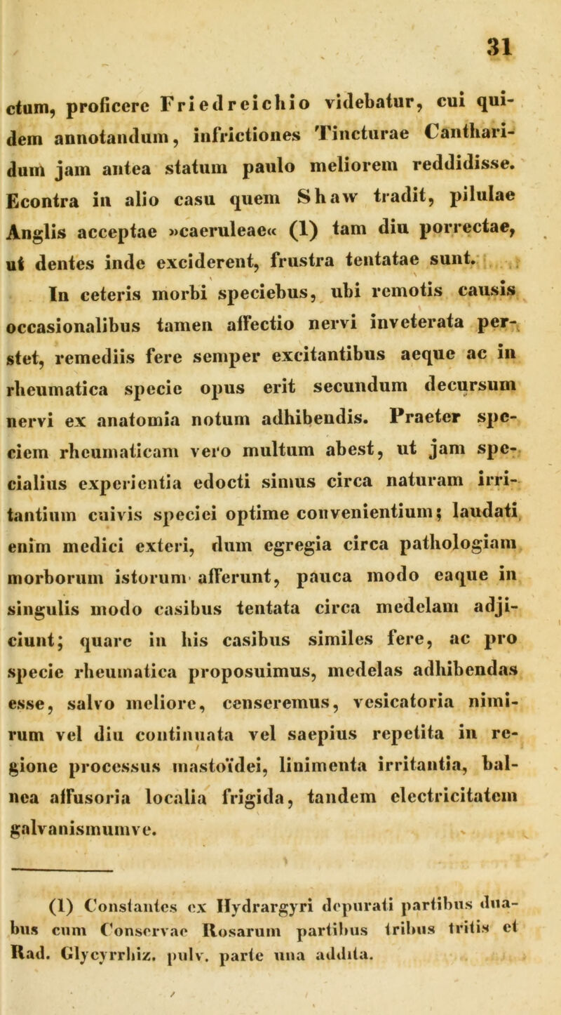 ctuin^ proficere Frietlreichio videbatur, cui qui- dem annotandum, infrictiones Tincturae Canthari- dum jam antea statum paulo meliorem reddidisse. Econtra iu alio casu quem Shaw tradit, pilulae Anglis acceptae »caeruleae« (1) tam diu porrectae, ui dentes inde exciderent, frustra tentatae sunt,' In ceteris morbi speciebus, ubi remotis causis occasionalibus tamen alFectio nervi inveterata per7j stet, remediis fere semper excitantibus aeque ac in rheumatica specie opus erit secundum decursum nervi ex anatomia notum adhibendis. Praeter spe- ciem rheumaticam vero multum abest, ut jam spe-, cialius experientia edocti simus circa naturam irri- tantium cuivis speciei optime convenientium; laudati, enim medici exteri, dum egregia circa pathologiam morborum istorum- afferunt, pauca modo eaqiie in singulis modo casibus tentata circa medelam adji- ciunt; quare in his casibus similes fere, ac pro specie rheumatica proposuimus, medelas adhibendas e.sse, salvo meliore, censeremus, vesicatoria nimi- rum vel diu continuata vel saepius repetita iu re- gione processus mastoidei, linimenta irritantia, bal- nea affusoria localia^ frigida, tandem electricitatem galvanismumve. (1) Constantes ex Ilydrargyri depurati partibus dua- bus cum C^onsorvae Rosarum partibus tribus tritis et Rad. Glycyrrbiz. pulv, parte una addita.