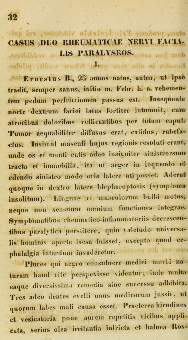CASUS DUO UUEU3IATICAI: AEUVl FACIA- LIS FAUALYSEOS. . ' 1. E rn es tus E., 23 annos natus, antea, ut ipse tradit, seinper sanus, initio m. Febr. li. a. vehemen- tem pedum perfrictionem passus est. Insequente nocte dextrum faciei latus fortiter intumuit, cum atrocibus doloribus vellicantibus per totum caput. Tumor aequabiliter diifusus erat, calidus, rubela- ctus. Insimul musculi hujus regionis resoluti erant, unde os et menti cutis adeo insigniter sinistrorsuim tracta et immobilia, ita ut aeger in loquendo et I ' edendo sinistro modo oris latere uti posset. Aderat quoque in dextro latere blepharoptosis (symptoma insolitum). Linguae ct musculorum Imlbi motus, neque noii sensuum omnium lunctiones integrae. Symptomatibus rheumatico-inilammatoriis decrescen- tibus paralytica perstitere, quiu valetudo universa- lis hominis aperte laesa fuisset, excepto quod ce- phalalgia interdum invaderetur. Flures qui acgi‘0 consuluere medici inoibi na- turam haud rite perspexisse videntur; inde multa eaque diversissima remedia sine successu adhibita. Tres adeo dentes evelli unus medicorum jussit, ut quorum labes mali causa esset. Praeterea hirudines et vcsicatoria pone aurem repetitis vicibus appli- cata, serius olea irritantia infricta ct balnea Uos-