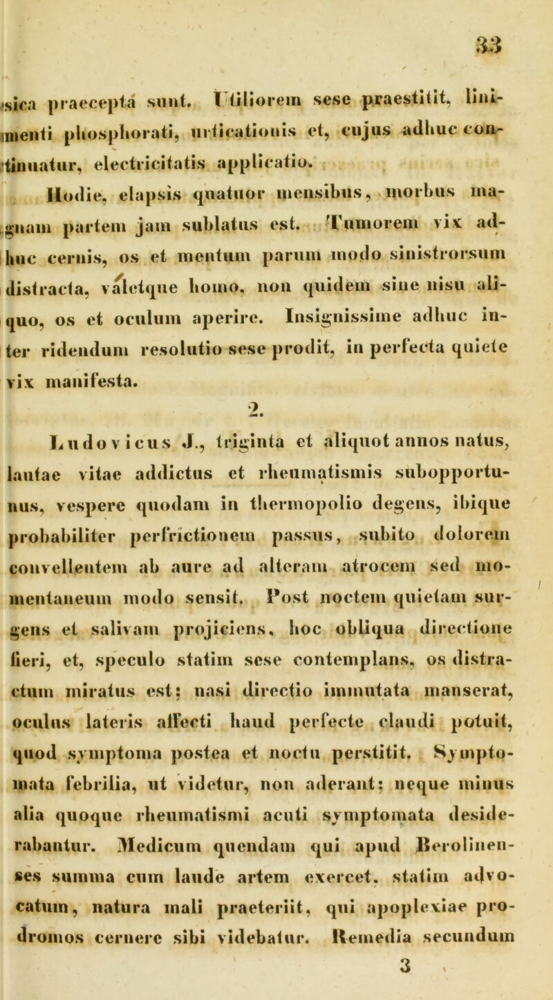 <ska praecepta sunt, l (Hiorein sese praestitit, lini- imeiiti pliosphorati, ni ticationis et, cujas atlliue coa- ,’tiiiuatur, electricitatis applicatio. Hoilie, elapsis tpiatiior ineiisibusmorbus ma- .j^uain partem jam sublatus est. r 'rumorem vix atl- huc cernis, os et mentum parum moclo sinistrorsum distracta, valetque bomo, non quidem sine nisu ali- quo, os et oculum aperire. Insignissime adhuc in- ter ridendum resolutio sese prodit, in perlecta quiete vix maiillesta. •7 liudovicus J., triginta et aliquot annos natus, lautae vitae addictus et rheumatismis subopportu- nus, vespere quodam in tliermopoHo degens, ibique ' probabiliter pcrlrictionem passus, subito dolorem convellentem ab aure ad alteram atrocem sed ino- lueiitaneum modo sensit. I*ost noctem quietam sur- gens ei salivam projiciens, boc obliqua directione lieri, et, speculo statim sese contemplans, os distra- ctum miratus est; nasi directio immutata manserat, oculus lateris alFccti haud perlecte claudi potuit, quod svmptoma postea et noctu perstitit. Svmpto- inata Icbrilia, ut videtur, non aderant; neque minus alia quoque rheumatismi acuti svmptomata deside- rabantur. Medicum quendain qui apud Beroliiien- ses summa cum laude artem exercet, statim advo- catum, natura mali praeteriit, qui apoplexiae pro- dromos cernere sibi videbatur. Remedia secundum 3 .