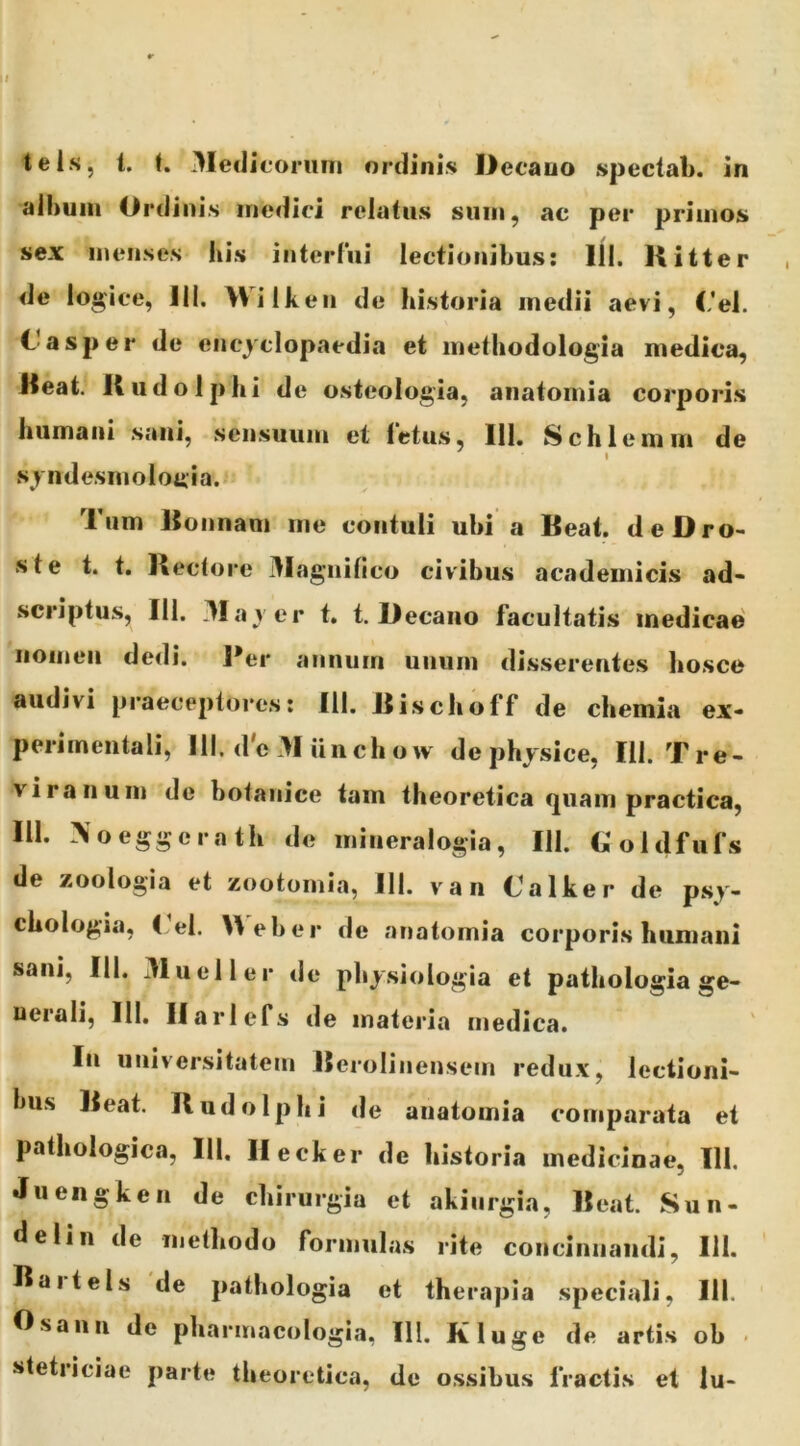 alhuiii Ordinis medici relatus sum, ac per primos sex menses his interlui lectionibus: 111. Hitter de logice, Ili. Wilkeii de historia medii aevi, (,'el. C asper de encjclopaedia et methodologia medica, Deat. K udo Iphi de osteologia, anatomia corporis humani sani, sensuum et ietus, III, Schlemm de I sjndesmolottia.f Tum Konnam me contuli ubi a Beat. deDro- ste t. t. Bectoi‘e 3Iagiiifico civibus academicis ad- scriptiis, 111. 3Ia yer t, t. Decano facultatis medicae' nomen dedi. l*er annum unum disserentes bosce audivi praeceptores: 111. Bischoff de chemia ex- perimentali, 111. d'e >I iin ch o w de physice, IU. Tre- viranum de botanice tam theoretica c|uam practica, III. ^oeggerath de mineralogia, 111. Ooldfufs de zoologia et zootomia, 111. van (Jalker de psy- chologia, I el. ^\eber de anatomia corporis humani sani, III. 31ueller de physiologia et pathologia ge> uerali, III. Ilarlefs de materia medica. In universitatem Berolinensein redux, lectioni- Inis Beat. II udo Iphi de anatomia comparata et pathologica, III. Ilecker de historia medicinae, IU. Juengken de chirurgia et akiurgia, Beat. Sun- delin de methodo formulas rite concinnandi, IU. Baitels de pathologia et therapia speciali, IU. Osaun de pharmacologia, III. Kluge de artis ob • stetriciae parte theoretica, de ossibus fractis et lu-