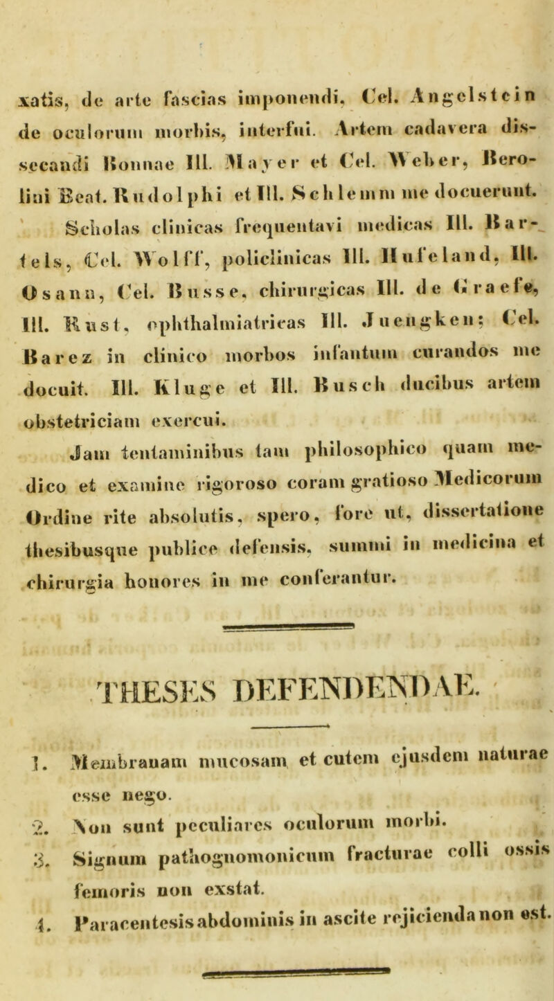 xatis, de arte fascias imponendi, Ccl. Aiigclstcin de oculorum morbis, interfui. Ai*tem cadavera dis- secandi Honnae IU. Elaver et Meber, Jlero- lini Eeat.Uudolphi et 111. Sclilemm me docuerunt. ^ciiolas clinicas frecpientavi medicas III. 11 ar-^ te is, €el. Wolff, policlinicas 111. Iluleland, lll. Osann, Cei. Ilusse, cbiruri;icas lll. de (*’raef«, lll. Knst, opbtlialmiatricas lll. Juengken: l.el. Barez in clinico morbos inlantum curandos me docuit. lll. Kluge et lll. Buscb ducibus artem obstetriciam e.vercui. Jam tentaminibus tam philosophico c|uain me- dico et examine l igoroso coram gratioso 31edicoruni Ordine rite absolutis, spero, fore ut, dis.sertatione thesibusqiie publice defensis, summi in medicina et chirurgia honores in me conlerantur. THESlvS DEFENDEISDAE. 1. Meiiibrauam mucosam et cutem cjUsdcm natuiae esse nego. '2. Aon sunt peculiares oculorum inorhi. :i. Signum pathognomonicum fracturae colli ossis femoris non exstat. 1. raraceiitesisabdomini.s in ascite rejicienda non e.st.