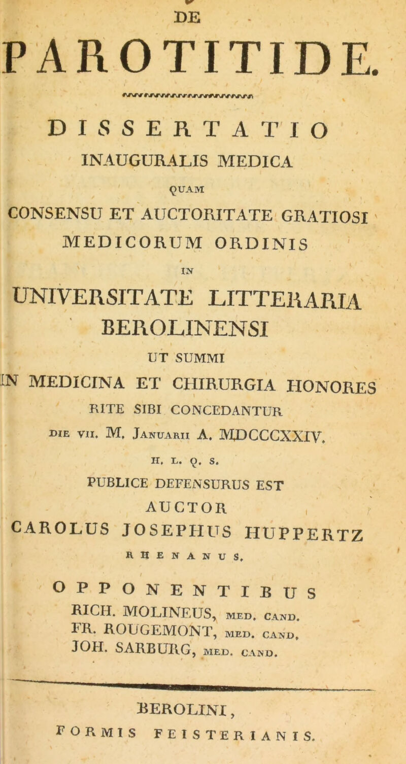 BE PAROTITIDE. r^r r> DISSERTATIO INAUGURABIS MEDICA QUAM ' * V ' • CONSENSU ET AUCTORITATE GRATIOSI MEDICORUM ORDINIS | > UNIVERSITATE LITTERARIA „ BEROLINENSI I UT SUMMI IN MEDICINA ET CHIRURGIA HONORES RITE SIBI CONCEDANTUR die vii. M. Januarii A. JY2BCCCXXIV. II. E. 9. S. PUBLICE DEFENSURUS EST AUCTOR CAROLUS JOSEPHUS HUPPERTZ RHENANUS, I / OPPONENTIBUS RICH. MOLINFJJS, med, cand. FR. ROUGE1VIONT, med. cand, JOH. SARBURG, med. cand. BEROLINI, FORMIS feisterianis.