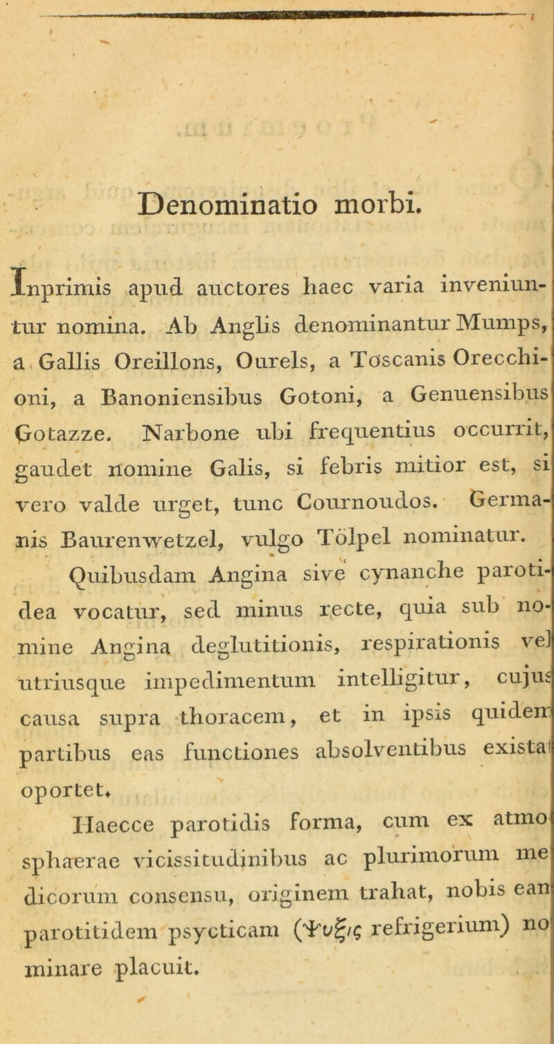 / I Denominatio morbi. Inprimis apud auctores haec varia inveniun- tur nomina. Ab Anglis denominanturMumps, a Gallis Oreillons, Ourels, a Toscanis Orecchi- oni, a Banoniensibus Gotoni, a Genuensibus Qotazze. Narbone ubi frequentius occurrit, gaudet nomine Galis, si febris mitior est, si vero valde urget, tunc Cournoudos. Germa- nis Baurenwetzel, vulgo Tolpel nominatur. Quibusdam Angina sive cynanche paroti- dea vocatur, sed minus recte, quia sub no- mine Angina deglutitionis, respirationis ve] utriusque impedimentum intelligitur, cujus causa supra thoracem, et in ipsis quideir partibus eas functiones absolventibus existai oportet. Ilaecce parotidis forma, cum ex atmo sphaerae vicissitudinibus ac plurimorum me dicorum consensu, originem trahat, nobis ean parotitidem psycticam refrigerium) no minare placuit.