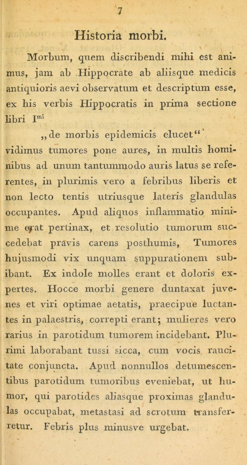 Historia morbi. Morbum, quem discribendi mihi est ani- mus, jam ab Hippocrate ab aliisque medicis antiquioris aevi observatum et descriptum esse, ex his verbis Hippocratis in prima sectione libri Iml ' ' ' ,,de morbis epidemicis elucet“ vidimus tumores pone aures, in multis homi- nibus ad unum tantummodo auris latus se refe- rentes, in plurimis vero a febribus liberis et non lecto tentis utriusque lateris glandulas occupantes. Apud aliquos inflammatio mini- me efat pertinax, et resolutio tumorum suc- cedebat pravis carens posthumis, Tumores hujusmodi vix unquam suppurationem sub- ibant. Ex indole molles erant et doloris ex- pertes. Hocce morbi genere duntaxat juve- nes et viri optimae aetatis, praecipue luctan- tes in palaestris, correpti erant; mulieres vero rarius in parotidum tumorem incidebant. Plu- rimi laborabant tussi sicca, cum vocis rauci- tate conjuncta. Apud nonnullos detumescen- tibus parotidum tumoribus eveniebat, ut hu- mor, qui parotides abasque proximas glandu- las occupabat, metastasi ad scrotum transfer- retur. Febris plus minusve urgebat.