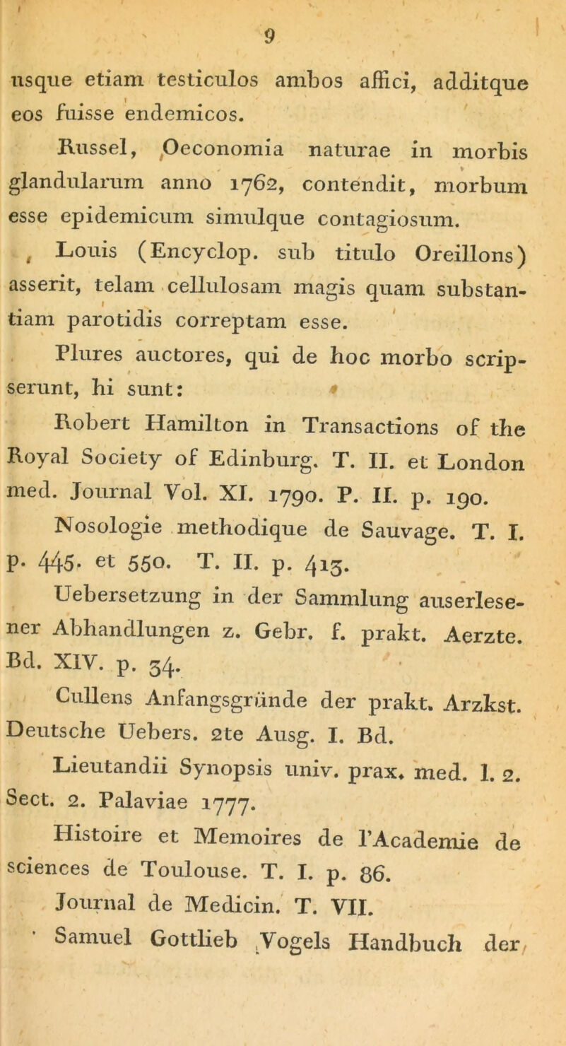 usque etiam testiculos ambos allici, additque eos fuisse endemicos. Russei, .Oeconomia naturae in morbis glandularum anno 1762, contendit, morbum esse epidemicum simulque contagiosum. , Louis (Encyclop. sub titulo Oreillons) asserit, telam cellulosam magis quam substan- tiam parotidis correptam esse. Plures auctores, qui de hoc morbo scrip- serunt, hi sunt: * Robert Hamilton in Transactions of the Royal Society of Edinburg. T. II. et London med. Journal Yol. XI. 1790. P. II. p. 190. Nosologie methodique de Sauvage. T. I. p. 445- et 550* T. II. p. 415. Uebersetzung in der Sammlung auserlese- ner Abhandlungen z. Gebr. f. prakt. Aerzte. Bd. XIV. p. 54. Cullens Anfangsgriinde der prakt. Arzkst. Deutsche Uebers. 2te Ausg. I. Bd. Lieutandii Synopsis univ. prax. med. 1. 2. Sect. 2. Palaviae 1777. Histoire et Memoires de 1’Academie de Sciences de Toulouse. T. I. p. 86. Journal de Medicin. T. VII. Samuel Gottlieb /Vogels IJandbuch der