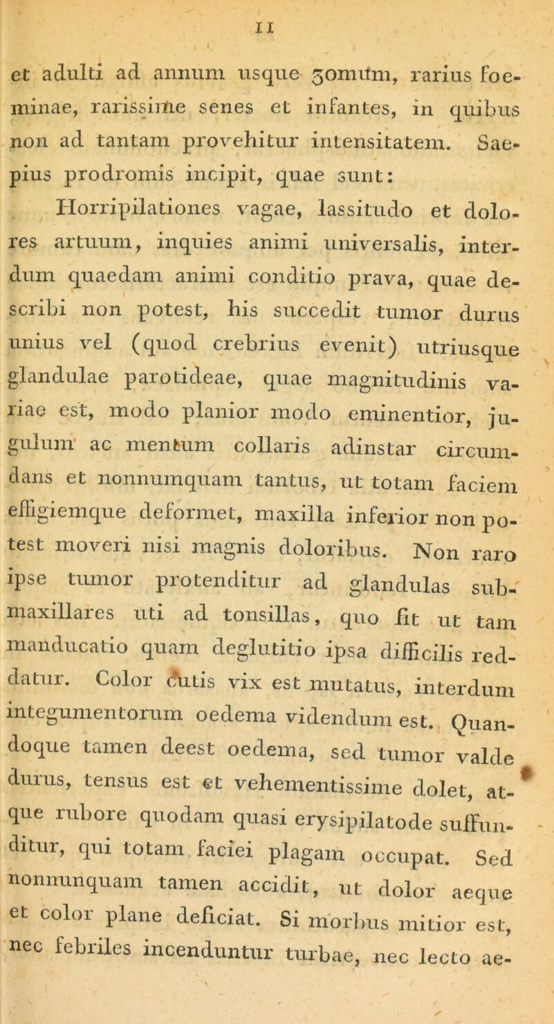 IX i I et adulti ad annum usque 5omnm, rarius foe- minae, rarissime senes et infantes, in quibus non ad tantam provehitur intensitatem. Sae- pius prodromis incipit, quae sunt: Horripilationes vagae, lassitudo et dolo- res artuum, inquies animi universalis, inter- dum quaedam animi conditio prava, quae de- scribi non potest, his succedit tumor durus unius vel (quod crebrius evenit) utriusque glandulae parotideae, quae magnitudinis va- riae est, modo planior modo eminentior, ju- gulum ac mentum collaris adjnstar circum- dans et nonnumquam tantus, ut totam faciem efFigiemque deformet, maxilla inferior non po- test moveri nisi magnis doloribus. Non raro ipse tumor protenditur ad glandulas sub- maxillares uti ad tonsillas, quo fit ut tam manducatio quam deglutitio ipsa difficilis red- datur. Color dutis vix est mutatus, interdum integumentorum oedema videndum est. Quan- doque tamen deest oedema, sed tumor valde duius, tensus est et vehementissime dolet, at- que rubore quodam quasi erysipilatode suffun- ditur, qui totam, faciei plagam occupat. Sed nonnunquam tamen accidit, ut dolor aeque et color plane deficiat. Si morlms mitior est, nec febriles incenduntur turbae, nec lecto ae-