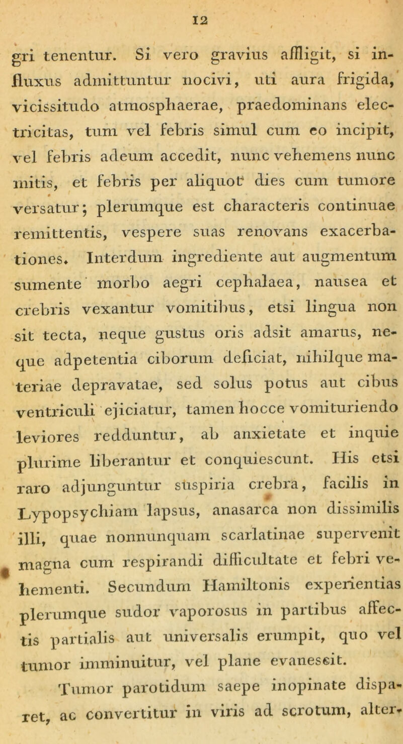 gri tenentur. Si vero gravius aiUigit, si in- fluxus admittuntur nocivi, uti aura frigida, vicissitudo atmospliaerae, praedominans elec- / tricitas, tum vel febris simul cum eo incipit, vel febris adeum accedit, nunc vehemens nunc initis, et febris per aliquot: dies cum tumore versatur; plerumque est characteris continuae remittentis, vespere suas renovans exacerba- » tiones» Interdum ingrediente aut augmentum sumente morbo aegri cephalaea, nausea et crebris vexantur vomitibus, etsi lingua non sit tecta, neque gustus oris adsit amarus, ne- que adpetentia ciborum deficiat, nihilque ma- teriae depravatae, sed solus potus aut cibus ventriculi ejiciatur, tamen hocce vomituriendo leviores redduntur, ab anxietate et inquie plurime liberantur et conquiescunt. His etsi raro adjunguntur stispiria ciebia, facilis in Lypopsychiam lapsus, anasarca non dissimilis illit quae nonnunquam scarlatinae supervenit ^ magna cum respirandi difficultate et febri ve- hementi. Secundum Hamiltonis experientias plerumque sudor vaporosus in partibus afFec- tis partialis aut universalis erumpit, quo vel tumor imminuitur, vel plane evanescit. Tumor parotidum saepe inopinate dispa- ret, ac convertitur in viris ad scrotum, altei-