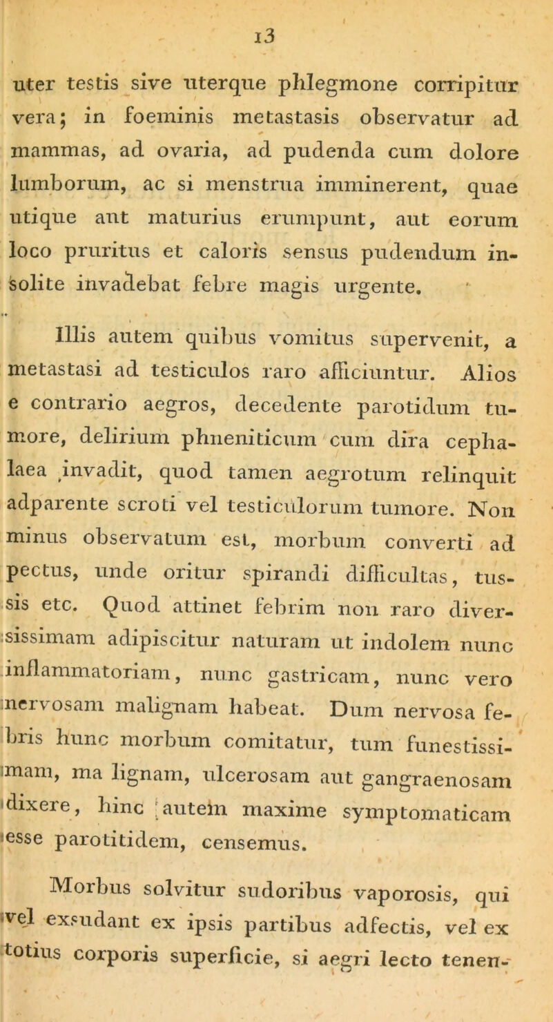 uter testis sive uterque phlegmone corripitur vera; in foeminis metastasis observatur aci mammas, ad ovaria, ad pudenda cum dolore lumborum, ac si menstrua imminerent, quae utique aut maturius erumpunt, aut eorum loco pruritus et caloris sensus pudendum in- jsolite invadebat febre magis urgente. «♦ • Illis autem quibus vomitus supervenit, a metastasi ad testiculos raro afficiuntur. Alios e contrario aegros, decedente parotidum tu- more, delirium phneniticum cum dira cepha- laea invadit, quod tamen aegrotum relinquit adparente scroti vel testiculorum tumore. Non minus observatum est, morbum converti ad pectus, unde oritur spirandi difficultas, tus- sis etc. Quod attinet febrim non raro diver- sissimam adipiscitur naturam ut indolem nunc inflammatoriam, nunc gastricam, nunc vero meivosam malignam habeat. Dum nervosa fe- bris hunc morbum comitatur, tum funestissi- mam, ma lignam, ulcerosam aut gangraenosam -dixere, hinc 'autein maxime symptomaticam esse parotitidem, censemus. Morbus solvitur sudoribus vaporosis, qui *vel exsudant ex ipsis partibus adfectis, vel ex totius corporis superficie, si aegri lecto tenen-